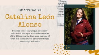 IEU APPLICATION
Catalina León
Alonso
Describe one of your unique personality
traits which make you a valuable memeber
of the IEU community. Give us an example of
when this aspect of your personality helped
you through a situation
 