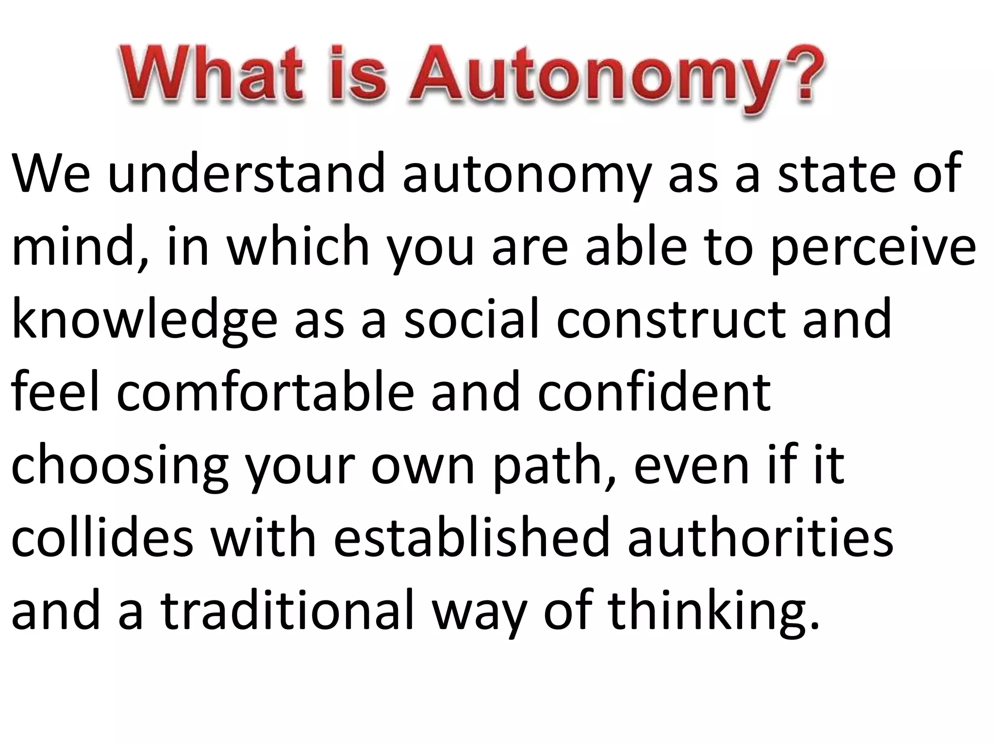 We understand autonomy as a state of
mind, in which you are able to perceive
knowledge as a social construct and
feel comfortable and confident
choosing your own path, even if it
collides with established authorities
and a traditional way of thinking.