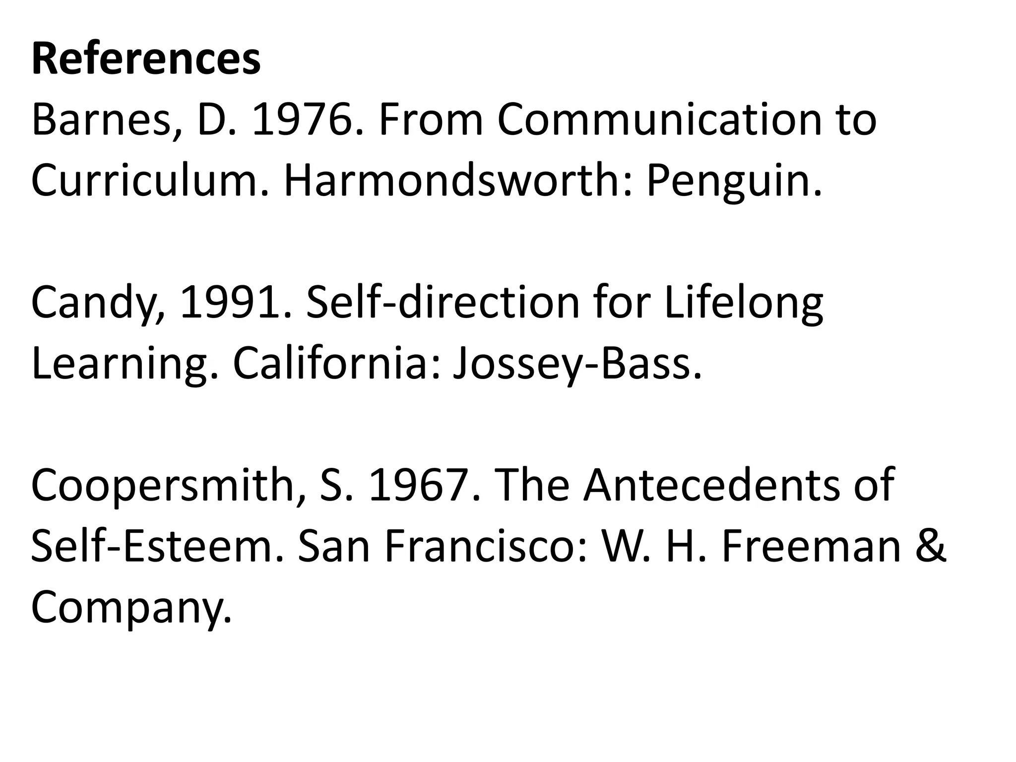 References
Barnes, D. 1976. From Communication to
Curriculum. Harmondsworth: Penguin.
Candy, 1991. Self-direction for Lifelong
Learning. California: Jossey-Bass.
Coopersmith, S. 1967. The Antecedents of
Self-Esteem. San Francisco: W. H. Freeman &
Company.