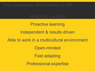 The Leadership We Develop in GIP 
Believe in yourself 
Proactive learning 
Independent & results driven 
Able to work in a multicultural environment 
Open-minded 
Fast adapting 
Professional expertise 
 