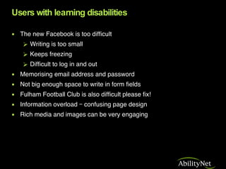 Users with learning disabilities <ul><li>The new Facebook is too difficult </li></ul><ul><ul><li>Writing is too small  </l...