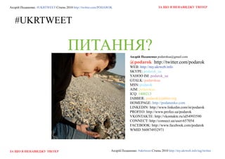 Андрій Поданенко. #ukrtweet Січень 2010 http://twitter.com/podarok                                 За що я ненавиДжу твітер



   #ukrtweet

                                     ПиТАння?                                 андрій Поданенко podarokua@gmail.com
                                                                              @podarok http://twitter.com/podarok
                                                                              web: http://my.ukrweb.info
                                                                              skype: podarok_ua
                                                                              yahoo IM: podarok_ua
                                                                              gtalk: podarokua
                                                                              MSN: podarok
                                                                              AIM: podarokua
                                                                              ICQ: 1400213
                                                                              Jabber: podarok@jabber.org
                                                                              HoMePAge: http://podanenko.com
                                                                              LINkedIN: http://www.linkedin.com/in/podarok
                                                                              profeo: http://www.profeo.ua/podarok
                                                                              vkoNtAkte: http://vkontakte.ru/id54993590
                                                                              CoNNeCt: http://connect.ua/user-657054
                                                                              facebook: http://www.facebook.com/podarok
                                                                              WMId 560874932971




За що я ненавиДжу твітер                                         Андрій Поданенко. #ukrtweet Січень 2010 http://my.ukrweb.info/tag/twitter
 