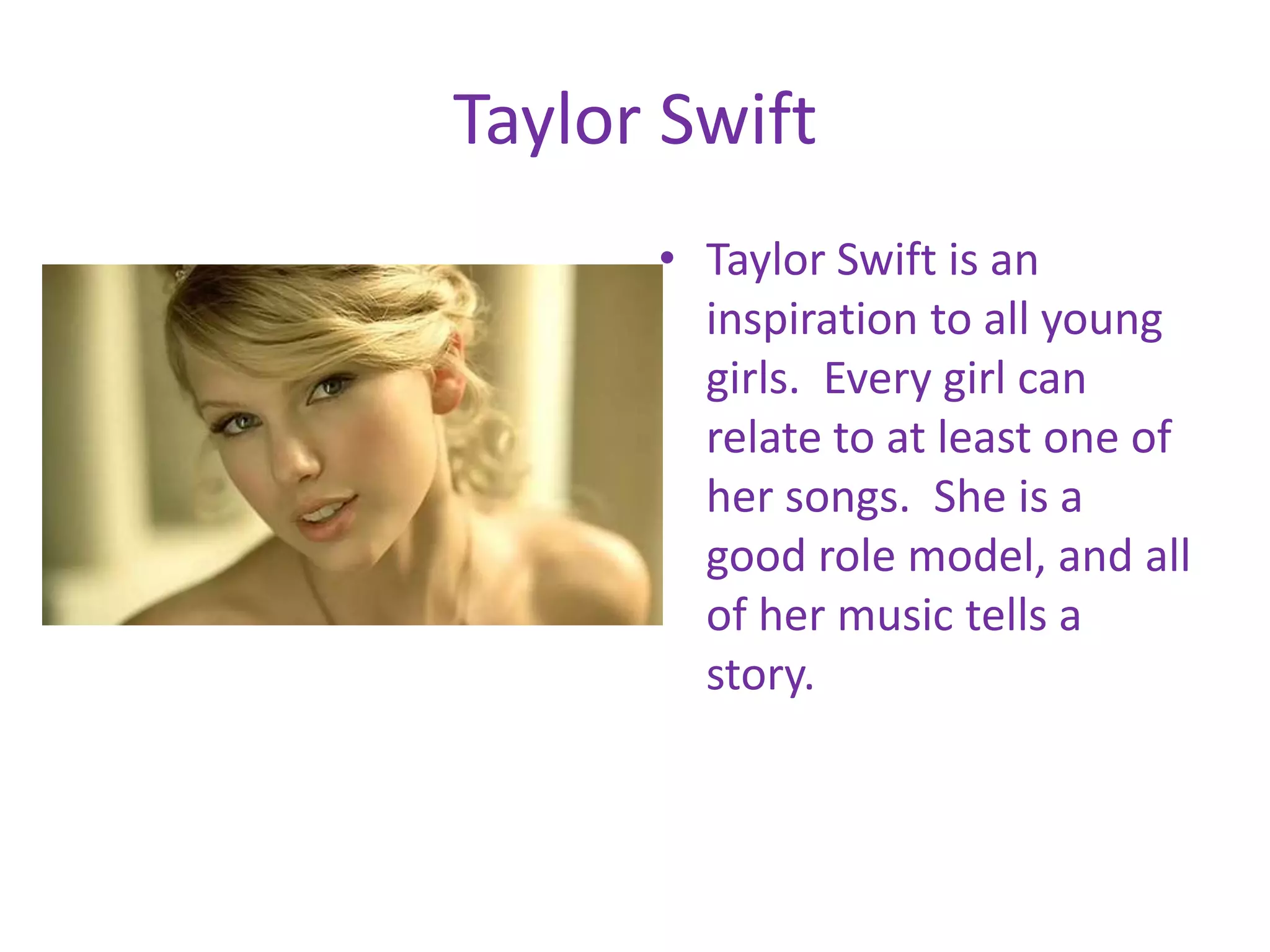 Taylor SwiftTaylor Swift is an inspiration to all young girls. Every girl can relate to at least one of her songs. She is a good role model, and all of her music tells a story.