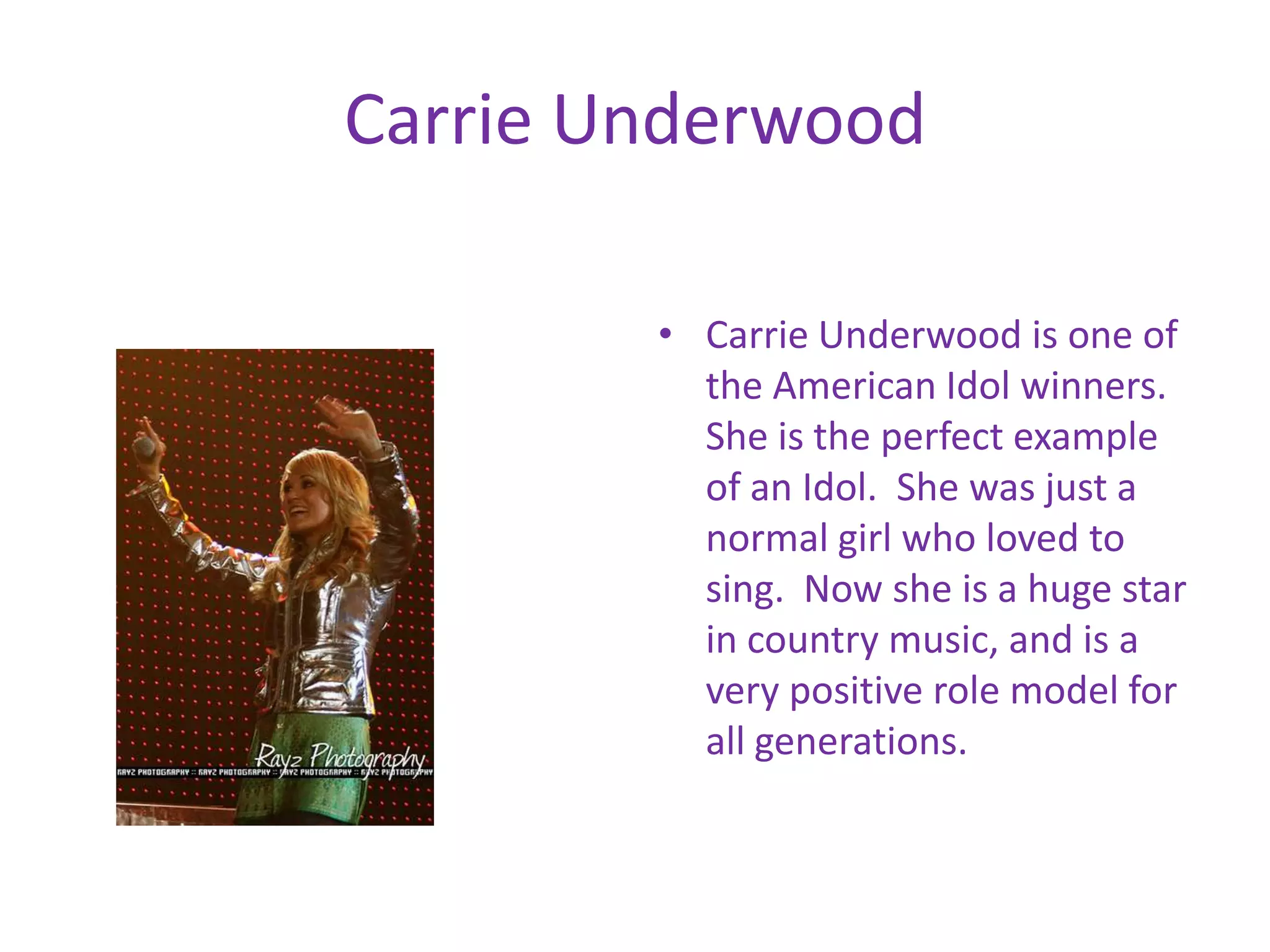 Carrie UnderwoodCarrie Underwood is one of the American Idol winners. She is the perfect example of an Idol. She was just a normal girl who loved to sing. Now she is a huge star in country music, and is a very positive role model for all generations.