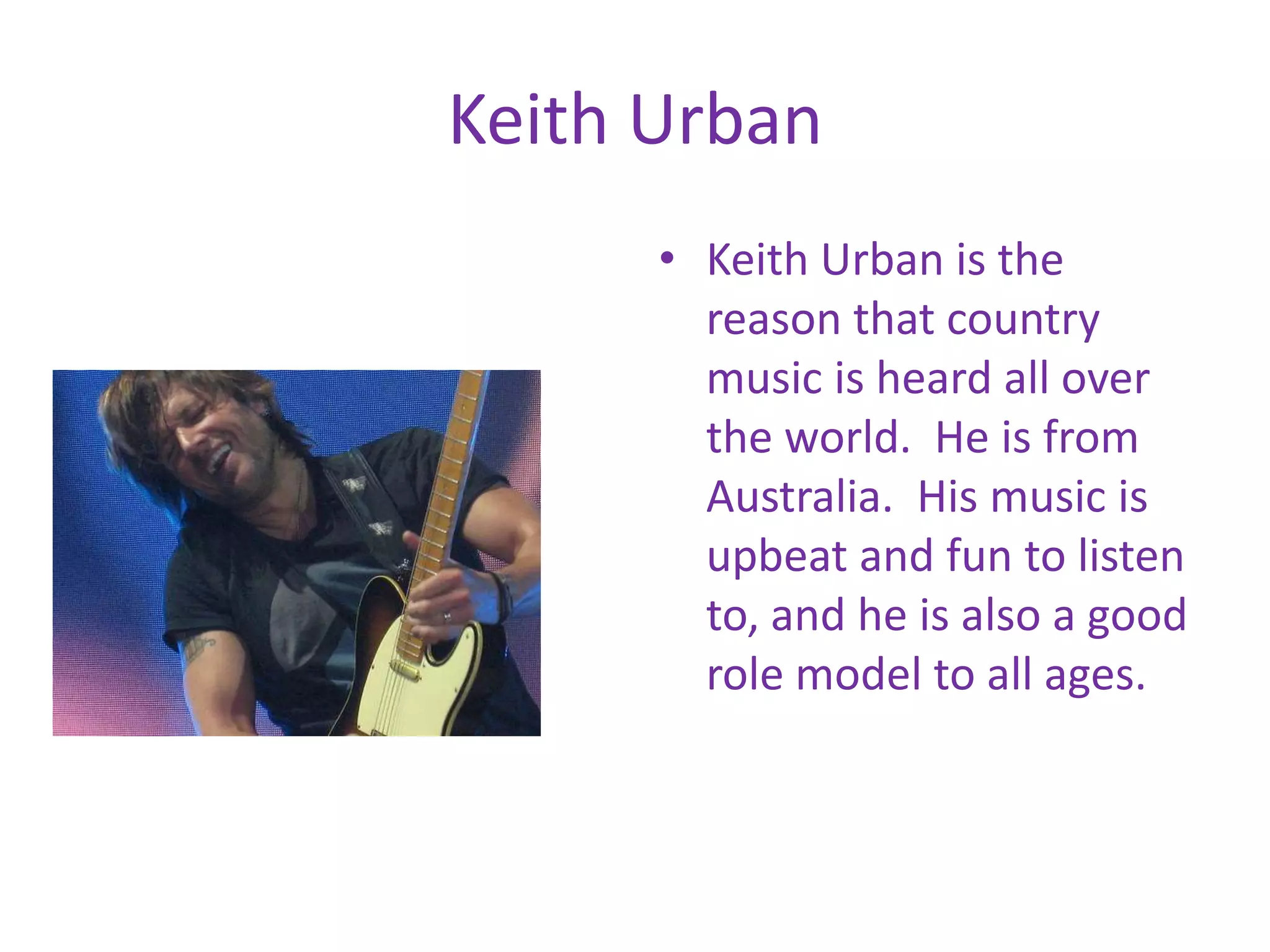Keith UrbanKeith Urban is the reason that country music is heard all over the world. He is from Australia. His music is upbeat and fun to listen to, and he is also a good role model to all ages.
