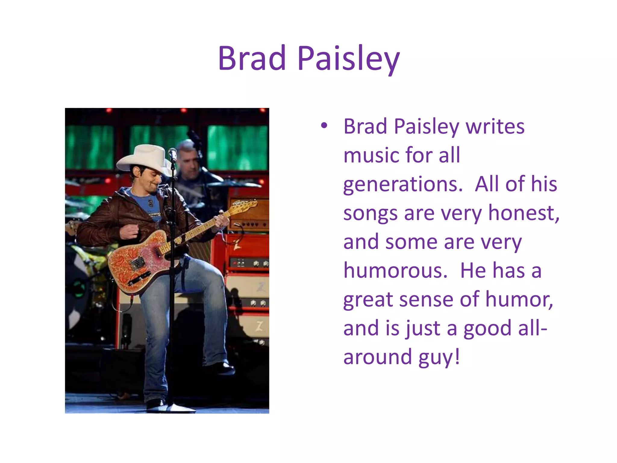 Brad PaisleyBrad Paisley writes music for all generations. All of his songs are very honest, and some are very humorous. He has a great sense of humor, and is just a good all-around guy!