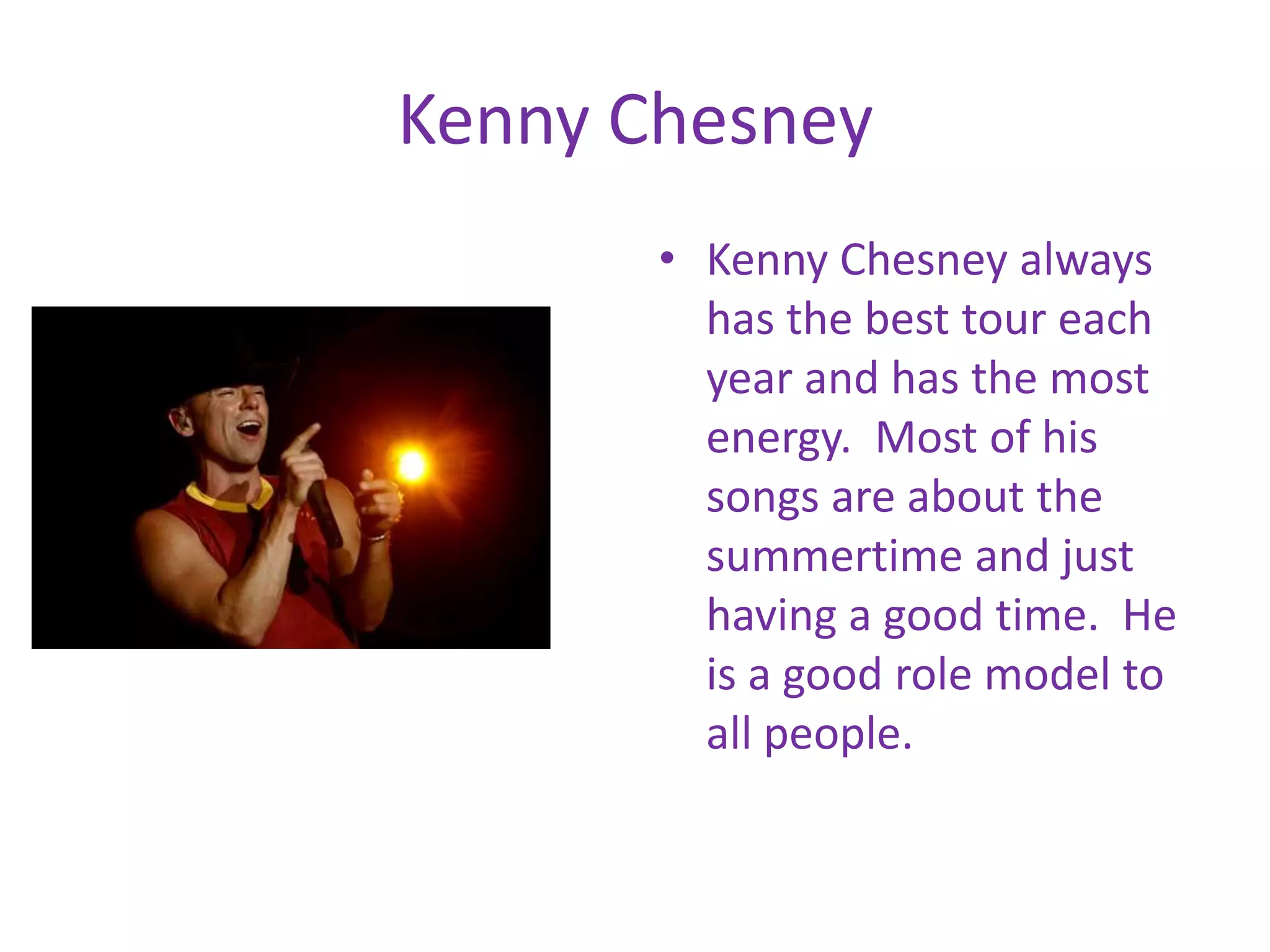 Kenny ChesneyKenny Chesney always has the best tour each year and has the most energy. Most of his songs are about the summertime and just having a good time. He is a good role model to all people.