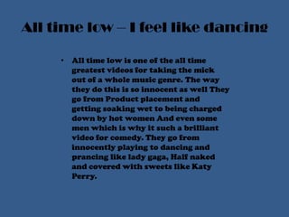 All time low – I feel like dancingAll time low is one of the all time greatest videos for taking the mick out of a whole music genre. The way they do this is so innocent as well They go from Product placement and getting soaking wet to being charged down by hot women And even some men which is why it such a brilliant video for comedy. They go from innocently playing to dancing and prancing like lady gaga, Half naked and covered with sweets like Katy Perry. 
