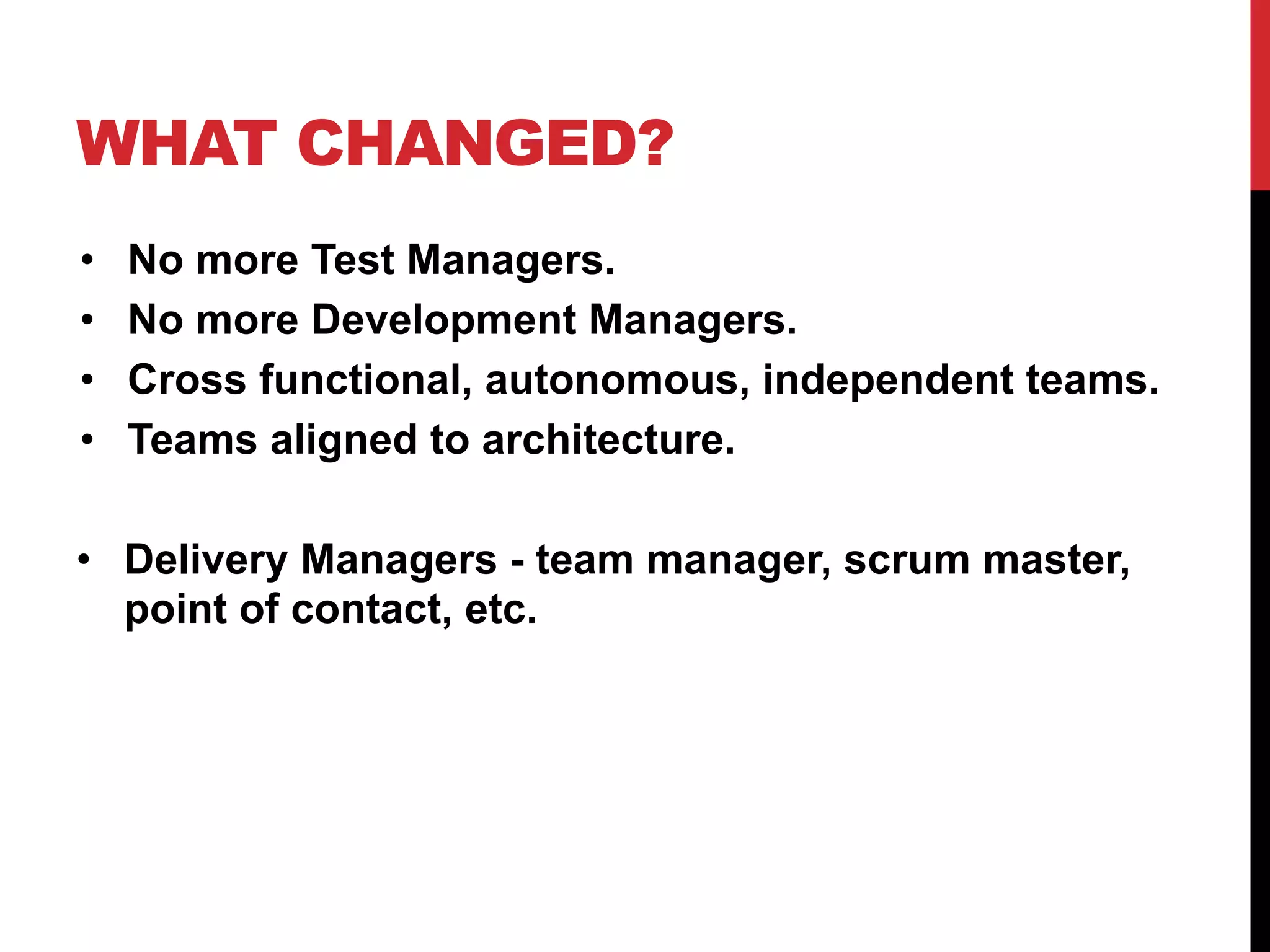WHAT CHANGED?
• No more Test Managers.
• No more Development Managers.
• Cross functional, autonomous, independent teams.
• Teams aligned to architecture.
• Delivery Managers - team manager, scrum master,
point of contact, etc.
 