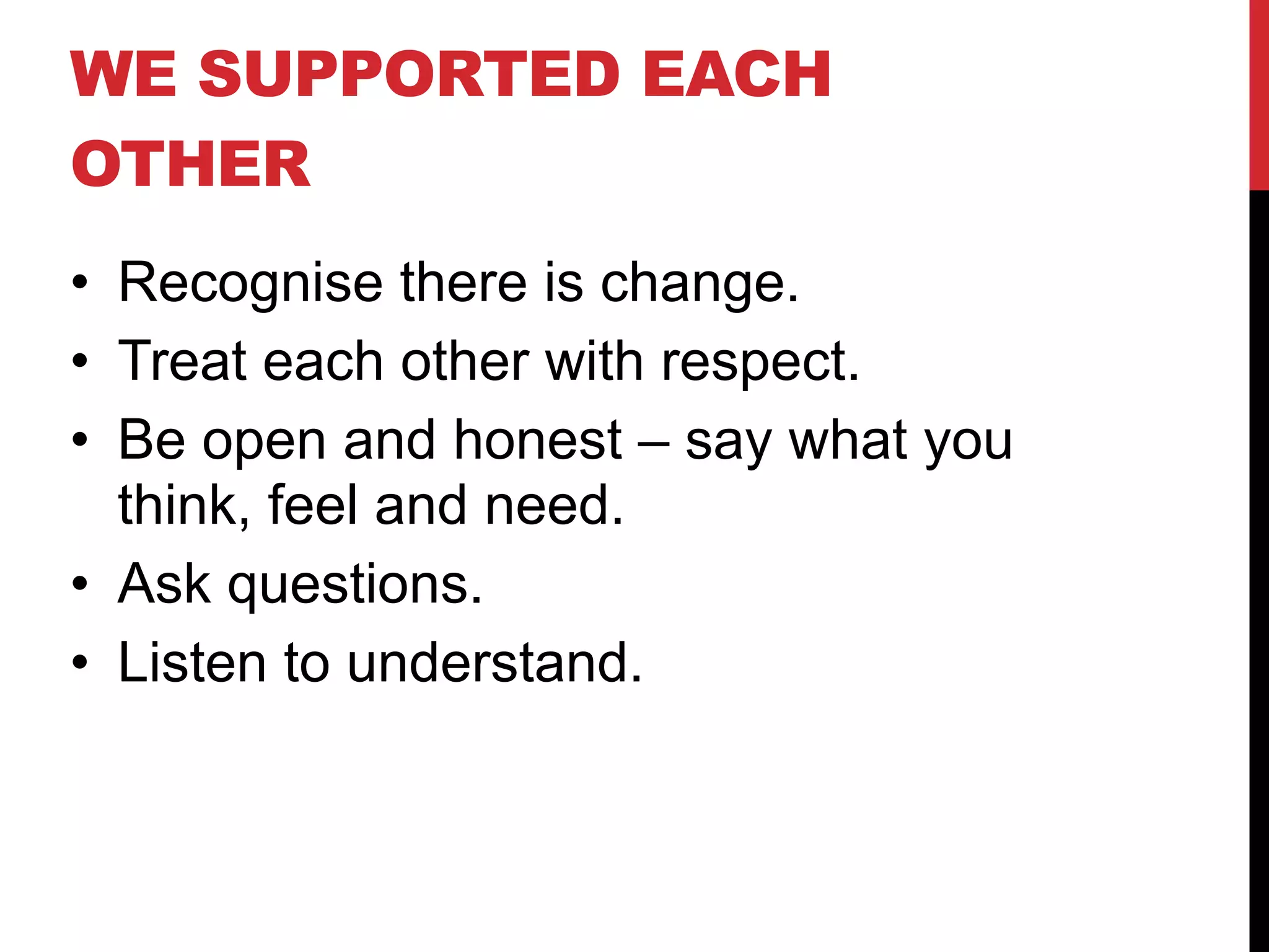 WE SUPPORTED EACH
OTHER
• Recognise there is change.
• Treat each other with respect.
• Be open and honest – say what you
think, feel and need.
• Ask questions.
• Listen to understand.
 