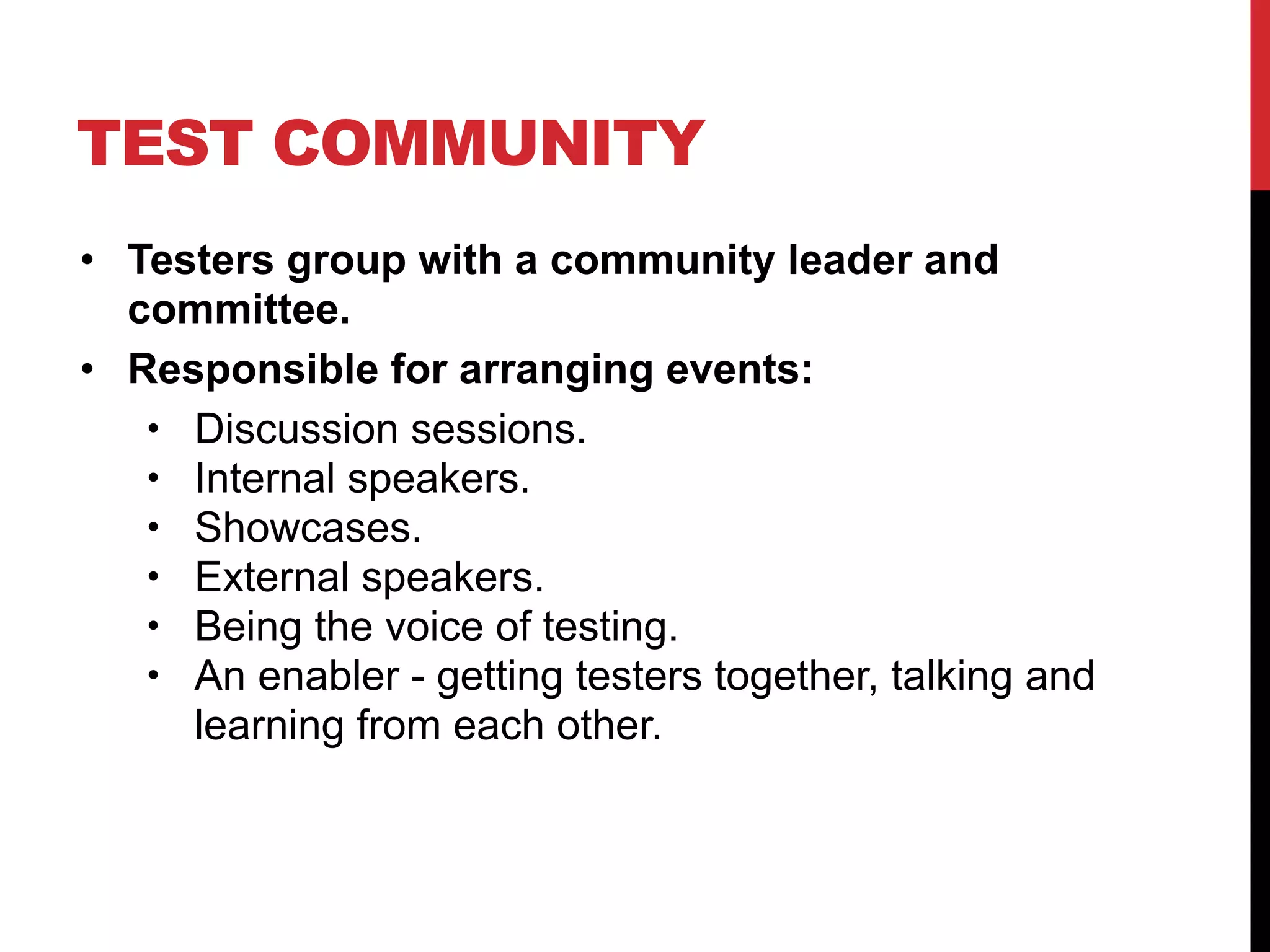 TEST COMMUNITY
• Testers group with a community leader and
committee.
• Responsible for arranging events:
• Discussion sessions.
• Internal speakers.
• Showcases.
• External speakers.
• Being the voice of testing.
• An enabler - getting testers together, talking and
learning from each other.
 