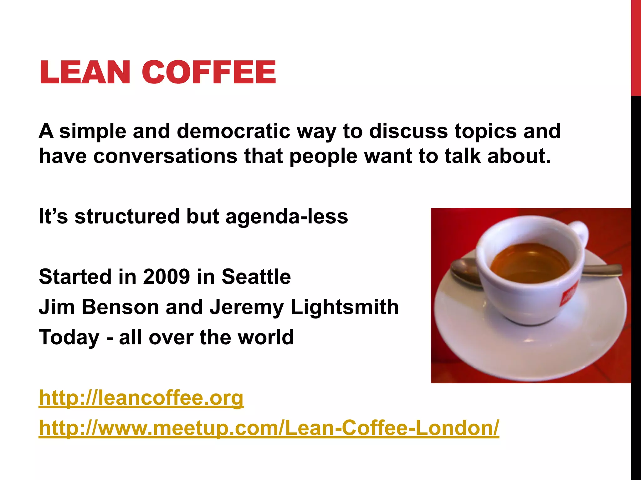 LEAN COFFEE
A simple and democratic way to discuss topics and
have conversations that people want to talk about.
It’s structured but agenda-less
Started in 2009 in Seattle
Jim Benson and Jeremy Lightsmith
Today - all over the world
http://leancoffee.org
http://www.meetup.com/Lean-Coffee-London/
 