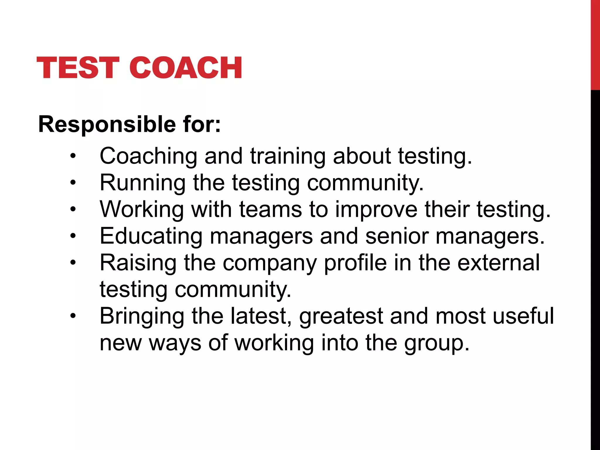 TEST COACH
Responsible for:
• Coaching and training about testing.
• Running the testing community.
• Working with teams to improve their testing.
• Educating managers and senior managers.
• Raising the company profile in the external
testing community.
• Bringing the latest, greatest and most useful
new ways of working into the group.
 