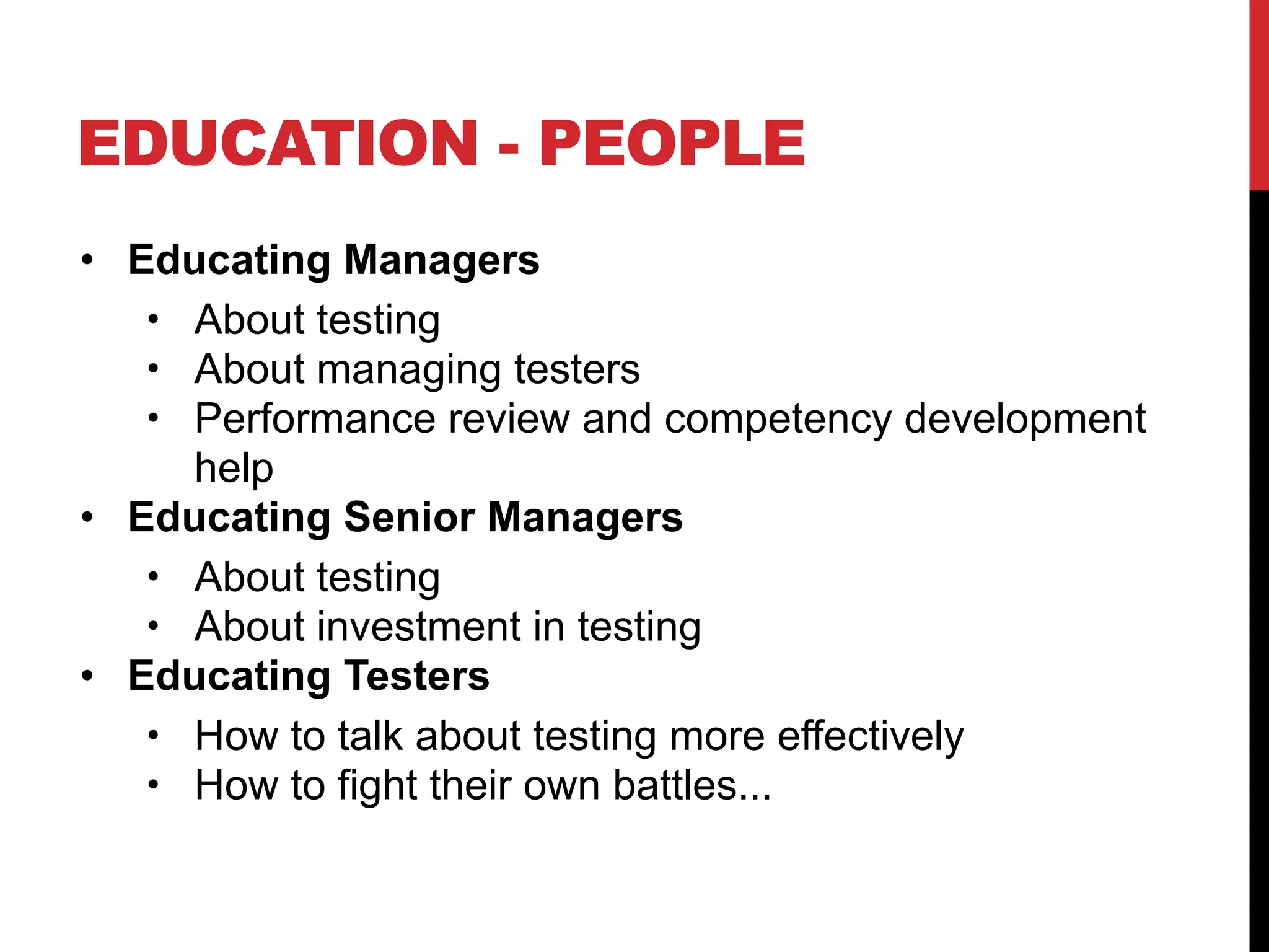 EDUCATION - PEOPLE
• Educating Managers
• About testing
• About managing testers
• Performance review and competency development
help
• Educating Senior Managers
• About testing
• About investment in testing
• Educating Testers
• How to talk about testing more effectively
• How to fight their own battles...
 