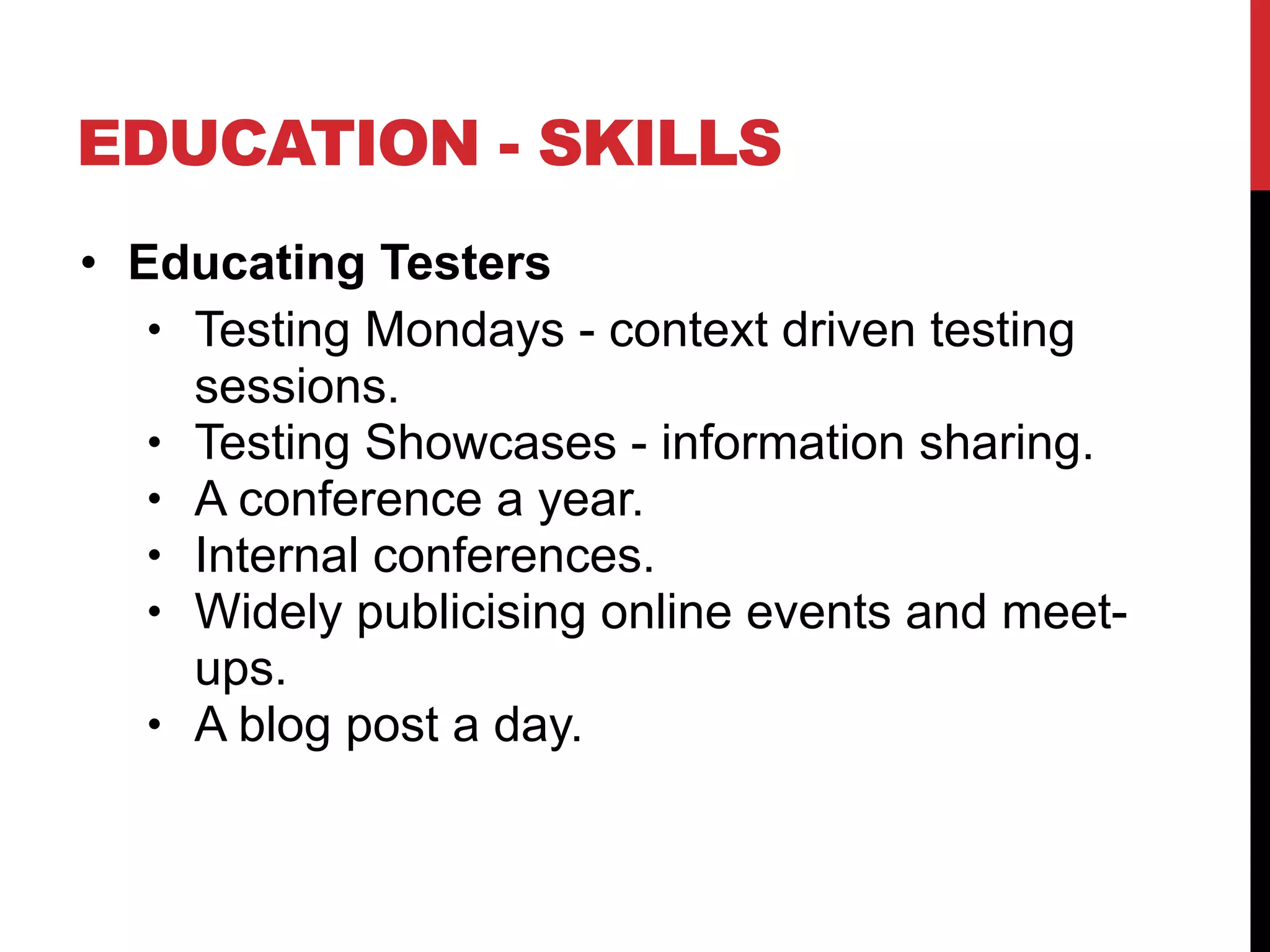 EDUCATION - SKILLS
• Educating Testers
• Testing Mondays - context driven testing
sessions.
• Testing Showcases - information sharing.
• A conference a year.
• Internal conferences.
• Widely publicising online events and meet-
ups.
• A blog post a day.
 