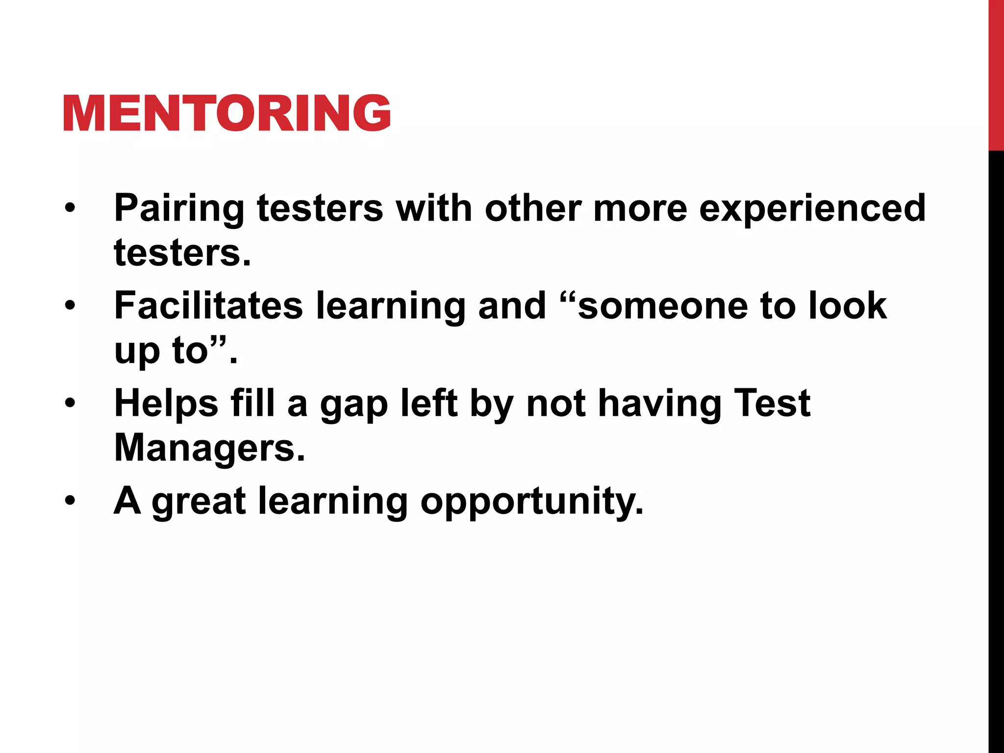 MENTORING
• Pairing testers with other more experienced
testers.
• Facilitates learning and “someone to look
up to”.
• Helps fill a gap left by not having Test
Managers.
• A great learning opportunity.
 