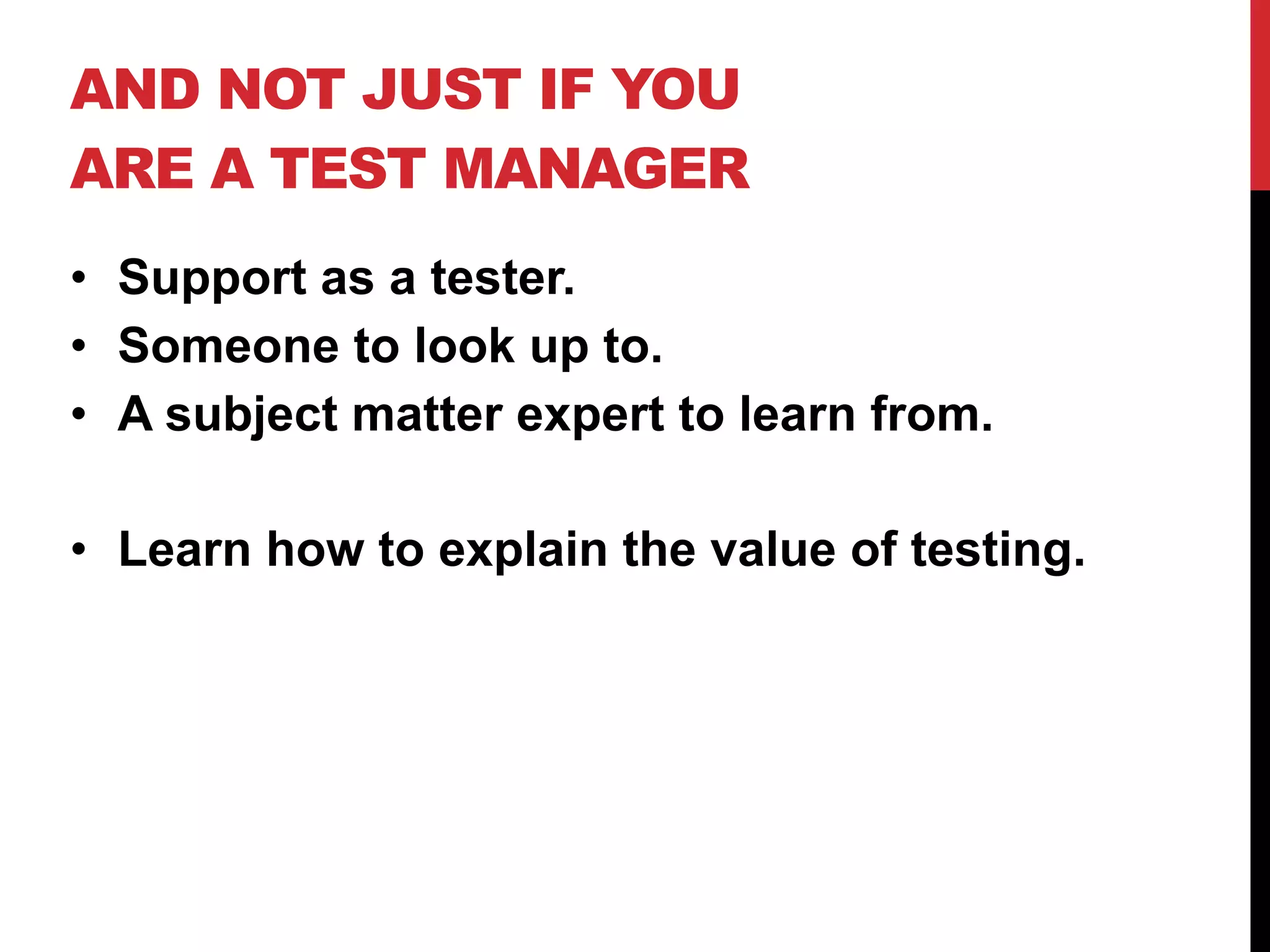 AND NOT JUST IF YOU
ARE A TEST MANAGER
• Support as a tester.
• Someone to look up to.
• A subject matter expert to learn from.
• Learn how to explain the value of testing.
 