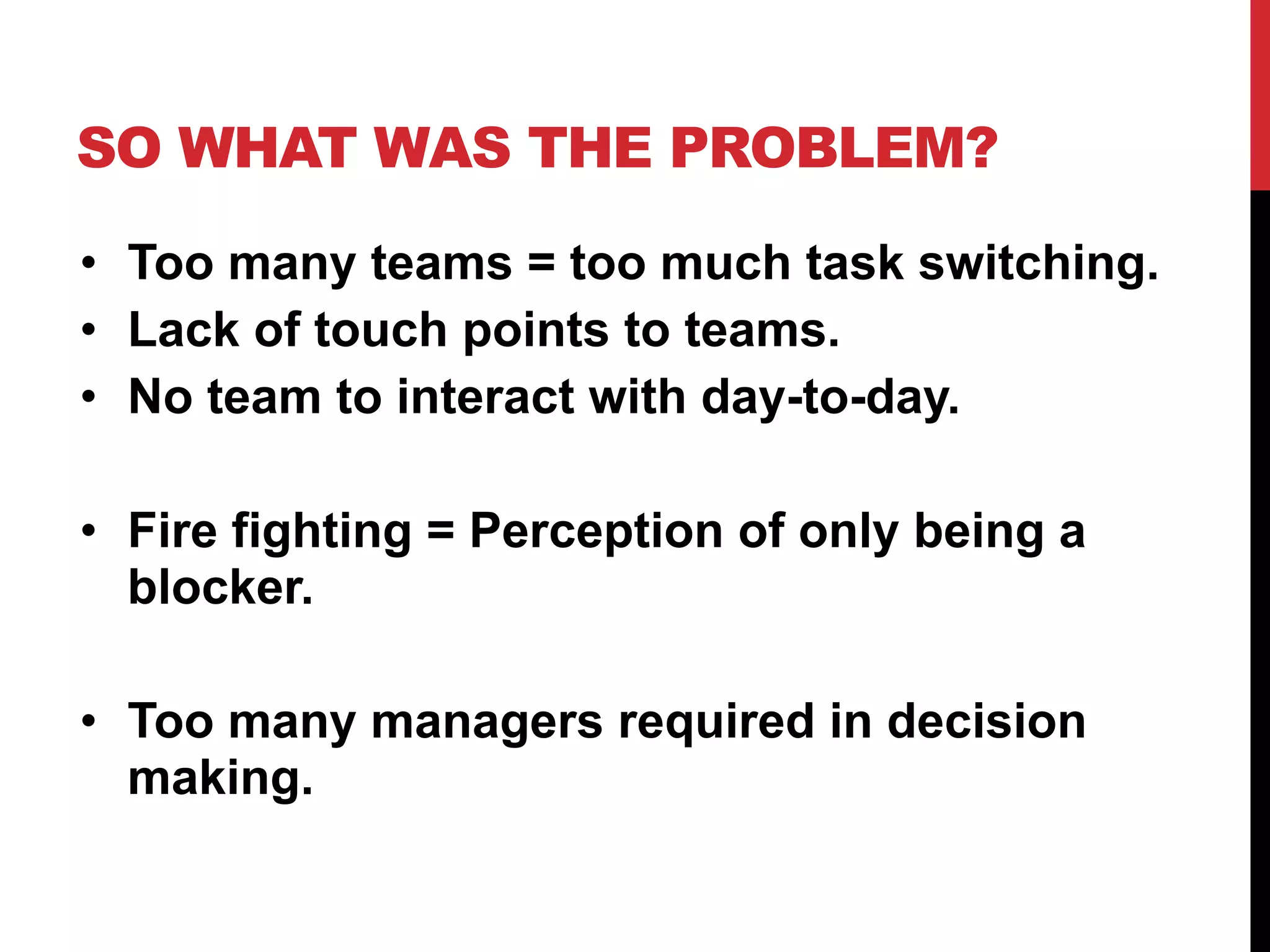 SO WHAT WAS THE PROBLEM?
• Too many teams = too much task switching.
• Lack of touch points to teams.
• No team to interact with day-to-day.
• Fire fighting = Perception of only being a
blocker.
• Too many managers required in decision
making.
 