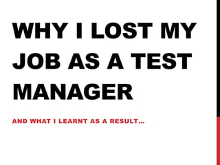 WHY I LOST MY
JOB AS A TEST
MANAGER
AND WHAT I LEARNT AS A RESULT…
 