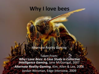 Why I love bees




           Alternate Reality Gaming

                  Taken From:
   Why I Love Bees: A Case Study in Collective
   Intelligence Gaming, Jane McGonigal, 2007
Alternate Reality Gaming, Kim, Allen & Lee, 2008
     Jordan Weisman, Edge Interview, 2009
 