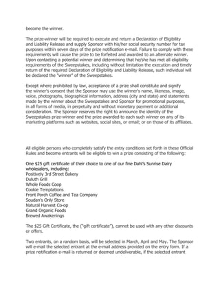 become the winner.

The prize-winner will be required to execute and return a Declaration of Eligibility
and Liability Release and supply Sponsor with his/her social security number for tax
purposes within seven days of the prize notification e-mail. Failure to comply with these
requirements will cause the prize to be forfeited and awarded to an alternate winner.
Upon contacting a potential winner and determining that he/she has met all eligibility
requirements of the Sweepstakes, including without limitation the execution and timely
return of the required Declaration of Eligibility and Liability Release, such individual will
be declared the "winner" of the Sweepstakes.

Except where prohibited by law, acceptance of a prize shall constitute and signify
the winner's consent that the Sponsor may use the winner's name, likeness, image,
voice, photographs, biographical information, address (city and state) and statements
made by the winner about the Sweepstakes and Sponsor for promotional purposes,
in all forms of media, in perpetuity and without monetary payment or additional
consideration. The Sponsor reserves the right to announce the identity of the
Sweepstakes prize-winner and the prize awarded to each such winner on any of its
marketing platforms such as websites, social sites, or email; or on those of its affiliates.




All eligible persons who completely satisfy the entry conditions set forth in these Official
Rules and become entrants will be eligible to win a prize consisting of the following:

One $25 gift certificate of their choice to one of our fine Dahl’s Sunrise Dairy
wholesalers, including:
Positively 3rd Street Bakery
Duluth Grill
Whole Foods Coop
Cookie Temptations
Front Porch Coffee and Tea Company
Soudan’s Only Store
Natural Harvest Co-op
Grand Organic Foods
Brewed Awakenings

The $25 Gift Certificate, the (“gift certificate”), cannot be used with any other discounts
or offers.

Two entrants, on a random basis, will be selected in March, April and May. The Sponsor
will e-mail the selected entrant at the e-mail address provided on the entry form. If a
prize notification e-mail is returned or deemed undeliverable, if the selected entrant
 