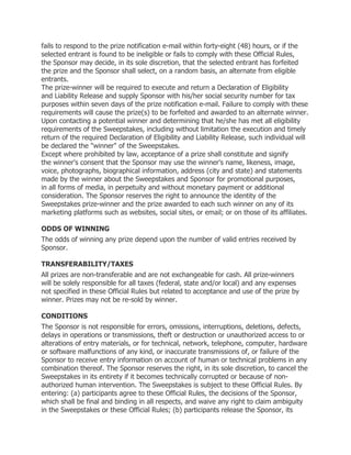 fails to respond to the prize notification e-mail within forty-eight (48) hours, or if the
selected entrant is found to be ineligible or fails to comply with these Official Rules,
the Sponsor may decide, in its sole discretion, that the selected entrant has forfeited
the prize and the Sponsor shall select, on a random basis, an alternate from eligible
entrants.
The prize-winner will be required to execute and return a Declaration of Eligibility
and Liability Release and supply Sponsor with his/her social security number for tax
purposes within seven days of the prize notification e-mail. Failure to comply with these
requirements will cause the prize(s) to be forfeited and awarded to an alternate winner.
Upon contacting a potential winner and determining that he/she has met all eligibility
requirements of the Sweepstakes, including without limitation the execution and timely
return of the required Declaration of Eligibility and Liability Release, such individual will
be declared the "winner" of the Sweepstakes.
Except where prohibited by law, acceptance of a prize shall constitute and signify
the winner's consent that the Sponsor may use the winner's name, likeness, image,
voice, photographs, biographical information, address (city and state) and statements
made by the winner about the Sweepstakes and Sponsor for promotional purposes,
in all forms of media, in perpetuity and without monetary payment or additional
consideration. The Sponsor reserves the right to announce the identity of the
Sweepstakes prize-winner and the prize awarded to each such winner on any of its
marketing platforms such as websites, social sites, or email; or on those of its affiliates.

ODDS OF WINNING
The odds of winning any prize depend upon the number of valid entries received by
Sponsor.

TRANSFERABILITY/TAXES
All prizes are non-transferable and are not exchangeable for cash. All prize-winners
will be solely responsible for all taxes (federal, state and/or local) and any expenses
not specified in these Official Rules but related to acceptance and use of the prize by
winner. Prizes may not be re-sold by winner.

CONDITIONS
The Sponsor is not responsible for errors, omissions, interruptions, deletions, defects,
delays in operations or transmissions, theft or destruction or unauthorized access to or
alterations of entry materials, or for technical, network, telephone, computer, hardware
or software malfunctions of any kind, or inaccurate transmissions of, or failure of the
Sponsor to receive entry information on account of human or technical problems in any
combination thereof. The Sponsor reserves the right, in its sole discretion, to cancel the
Sweepstakes in its entirety if it becomes technically corrupted or because of non-
authorized human intervention. The Sweepstakes is subject to these Official Rules. By
entering: (a) participants agree to these Official Rules, the decisions of the Sponsor,
which shall be final and binding in all respects, and waive any right to claim ambiguity
in the Sweepstakes or these Official Rules; (b) participants release the Sponsor, its
 