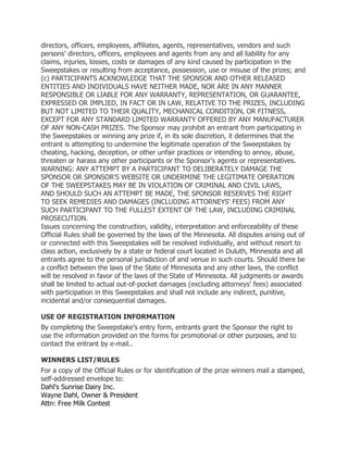 directors, officers, employees, affiliates, agents, representatives, vendors and such
persons' directors, officers, employees and agents from any and all liability for any
claims, injuries, losses, costs or damages of any kind caused by participation in the
Sweepstakes or resulting from acceptance, possession, use or misuse of the prizes; and
(c) PARTICIPANTS ACKNOWLEDGE THAT THE SPONSOR AND OTHER RELEASED
ENTITIES AND INDIVIDUALS HAVE NEITHER MADE, NOR ARE IN ANY MANNER
RESPONSIBLE OR LIABLE FOR ANY WARRANTY, REPRESENTATION, OR GUARANTEE,
EXPRESSED OR IMPLIED, IN FACT OR IN LAW, RELATIVE TO THE PRIZES, INCLUDING
BUT NOT LIMITED TO THEIR QUALITY, MECHANICAL CONDITION, OR FITNESS,
EXCEPT FOR ANY STANDARD LIMITED WARRANTY OFFERED BY ANY MANUFACTURER
OF ANY NON-CASH PRIZES. The Sponsor may prohibit an entrant from participating in
the Sweepstakes or winning any prize if, in its sole discretion, it determines that the
entrant is attempting to undermine the legitimate operation of the Sweepstakes by
cheating, hacking, deception, or other unfair practices or intending to annoy, abuse,
threaten or harass any other participants or the Sponsor's agents or representatives.
WARNING: ANY ATTEMPT BY A PARTICIPANT TO DELIBERATELY DAMAGE THE
SPONSOR OR SPONSOR'S WEBSITE OR UNDERMINE THE LEGITIMATE OPERATION
OF THE SWEEPSTAKES MAY BE IN VIOLATION OF CRIMINAL AND CIVIL LAWS,
AND SHOULD SUCH AN ATTEMPT BE MADE, THE SPONSOR RESERVES THE RIGHT
TO SEEK REMEDIES AND DAMAGES (INCLUDING ATTORNEYS' FEES) FROM ANY
SUCH PARTICIPANT TO THE FULLEST EXTENT OF THE LAW, INCLUDING CRIMINAL
PROSECUTION.
Issues concerning the construction, validity, interpretation and enforceability of these
Official Rules shall be governed by the laws of the Minnesota. All disputes arising out of
or connected with this Sweepstakes will be resolved individually, and without resort to
class action, exclusively by a state or federal court located in Duluth, Minnesota and all
entrants agree to the personal jurisdiction of and venue in such courts. Should there be
a conflict between the laws of the State of Minnesota and any other laws, the conflict
will be resolved in favor of the laws of the State of Minnesota. All judgments or awards
shall be limited to actual out-of-pocket damages (excluding attorneys' fees) associated
with participation in this Sweepstakes and shall not include any indirect, punitive,
incidental and/or consequential damages.

USE OF REGISTRATION INFORMATION
By completing the Sweepstake’s entry form, entrants grant the Sponsor the right to
use the information provided on the forms for promotional or other purposes, and to
contact the entrant by e-mail..

WINNERS LIST/RULES
For a copy of the Official Rules or for identification of the prize winners mail a stamped,
self-addressed envelope to:
Dahl's Sunrise Dairy Inc.
Wayne Dahl, Owner & President
Attn: Free Milk Contest
 