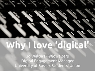 Why I love ‘digital’
Jo Walters - @jowalters
Digital Engagement Manager
University of Sussex Students’ Union
 