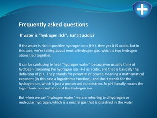 Frequently asked questions
If water is “hydrogen rich”, isn’t it acidic?
If the water is rich in positive hydrogen ions (H+). then yes it IS acidic. But in
this case, we’re talking about neutral hydrogen gas, which is two hydrogen
atoms tied together.
It can be confusing to hear “hydrogen water” because we usually think of
hydrogen (meaning the hydrogen ion, H+) as acidic, and that is basically the
definition of pH. The p stands for potential or power, meaning a mathematical
exponent (in this case a logarithmic function), and the H stands for the
hydrogen ion, which is just a proton and no electron. So pH literally means the
logarithmic concentration of the hydrogen ion.
But when we say “hydrogen water” we are referring to dihydrogen or
molecular hydrogen, which is a neutral gas that is dissolved in the water.
 