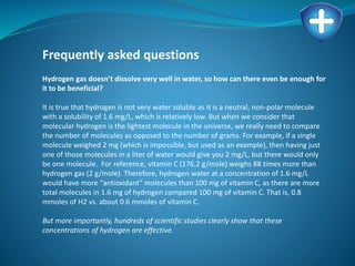 Frequently asked questions
Hydrogen gas doesn’t dissolve very well in water, so how can there even be enough for
it to be beneficial?
It is true that hydrogen is not very water soluble as it is a neutral, non-polar molecule
with a solubility of 1.6 mg/L, which is relatively low. But when we consider that
molecular hydrogen is the lightest molecule in the universe, we really need to compare
the number of molecules as opposed to the number of grams. For example, if a single
molecule weighed 2 mg (which is impossible, but used as an example), then having just
one of those molecules in a liter of water would give you 2 mg/L, but there would only
be one molecule. For reference, vitamin C (176.2 g/mole) weighs 88 times more than
hydrogen gas (2 g/mole). Therefore, hydrogen water at a concentration of 1.6 mg/L
would have more “antioxidant” molecules than 100 mg of vitamin C, as there are more
total molecules in 1.6 mg of hydrogen compared 100 mg of vitamin C. That is, 0.8
mmoles of H2 vs. about 0.6 mmoles of vitamin C.
But more importantly, hundreds of scientific studies clearly show that these
concentrations of hydrogen are effective.
 