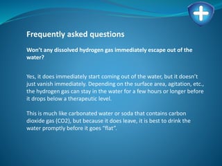 Frequently asked questions
Won’t any dissolved hydrogen gas immediately escape out of the
water?
Yes, it does immediately start coming out of the water, but it doesn’t
just vanish immediately. Depending on the surface area, agitation, etc.,
the hydrogen gas can stay in the water for a few hours or longer before
it drops below a therapeutic level.
This is much like carbonated water or soda that contains carbon
dioxide gas (CO2), but because it does leave, it is best to drink the
water promptly before it goes “flat”.
 