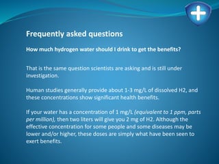 Frequently asked questions
How much hydrogen water should I drink to get the benefits?
That is the same question scientists are asking and is still under
investigation.
Human studies generally provide about 1-3 mg/L of dissolved H2, and
these concentrations show significant health benefits.
If your water has a concentration of 1 mg/L (equivalent to 1 ppm, parts
per million), then two liters will give you 2 mg of H2. Although the
effective concentration for some people and some diseases may be
lower and/or higher, these doses are simply what have been seen to
exert benefits.
 