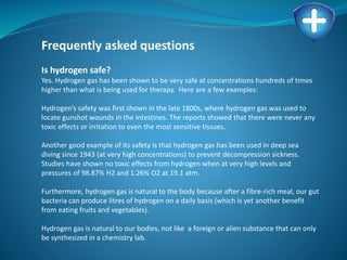 Frequently asked questions
Is hydrogen safe?
Yes. Hydrogen gas has been shown to be very safe at concentrations hundreds of times
higher than what is being used for therapy. Here are a few examples:
Hydrogen’s safety was first shown in the late 1800s, where hydrogen gas was used to
locate gunshot wounds in the intestines. The reports showed that there were never any
toxic effects or irritation to even the most sensitive tissues.
Another good example of its safety is that hydrogen gas has been used in deep sea
diving since 1943 (at very high concentrations) to prevent decompression sickness.
Studies have shown no toxic effects from hydrogen when at very high levels and
pressures of 98.87% H2 and 1.26% O2 at 19.1 atm.
Furthermore, hydrogen gas is natural to the body because after a fibre-rich meal, our gut
bacteria can produce litres of hydrogen on a daily basis (which is yet another benefit
from eating fruits and vegetables).
Hydrogen gas is natural to our bodies, not like a foreign or alien substance that can only
be synthesized in a chemistry lab.
 