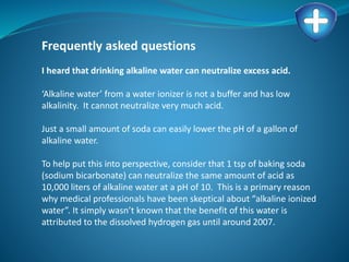 Frequently asked questions
I heard that drinking alkaline water can neutralize excess acid.
‘Alkaline water’ from a water ionizer is not a buffer and has low
alkalinity. It cannot neutralize very much acid.
Just a small amount of soda can easily lower the pH of a gallon of
alkaline water.
To help put this into perspective, consider that 1 tsp of baking soda
(sodium bicarbonate) can neutralize the same amount of acid as
10,000 liters of alkaline water at a pH of 10. This is a primary reason
why medical professionals have been skeptical about “alkaline ionized
water”. It simply wasn’t known that the benefit of this water is
attributed to the dissolved hydrogen gas until around 2007.
 