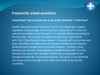 Frequently asked questions
I heard that “every sick person as an acidic blood pH”. Is this true?
Healthy blood pH varies between 7.35 to 7.45. Blood pH is tightly
regulated. In physiology, if someone has a blood pH of 7.1 they are
said to have acidosis even though 7.1 is actually alkaline according to
the pH scale. Very rarely do people ever get truly acidic blood
(pH<7.0). If the blood pH drops below 7, the body will not survive very
long. Therefore, virtually every sick person actually has an alkaline
blood pH even though some may have acidosis. Similarly, some
diseases can actually cause alkalosis (elevated blood pH). It is the
disease that causes the changes in blood pH, as opposed to the
changes in blood pH causing the disease. Of course, a low blood pH
can cause serious damage to the body and needs to be quickly
corrected.
 