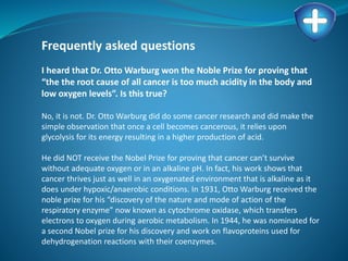 Frequently asked questions
I heard that Dr. Otto Warburg won the Noble Prize for proving that
“the the root cause of all cancer is too much acidity in the body and
low oxygen levels”. Is this true?
No, it is not. Dr. Otto Warburg did do some cancer research and did make the
simple observation that once a cell becomes cancerous, it relies upon
glycolysis for its energy resulting in a higher production of acid.
He did NOT receive the Nobel Prize for proving that cancer can’t survive
without adequate oxygen or in an alkaline pH. In fact, his work shows that
cancer thrives just as well in an oxygenated environment that is alkaline as it
does under hypoxic/anaerobic conditions. In 1931, Otto Warburg received the
noble prize for his “discovery of the nature and mode of action of the
respiratory enzyme” now known as cytochrome oxidase, which transfers
electrons to oxygen during aerobic metabolism. In 1944, he was nominated for
a second Nobel prize for his discovery and work on flavoproteins used for
dehydrogenation reactions with their coenzymes.
 