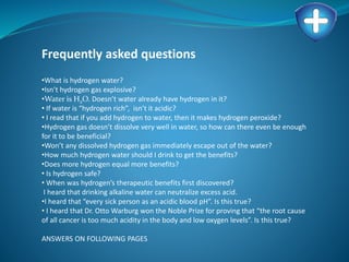 Frequently asked questions
•What is hydrogen water?
•Isn’t hydrogen gas explosive?
•Water is H2O. Doesn’t water already have hydrogen in it?
• If water is “hydrogen rich”, isn’t it acidic?
• I read that if you add hydrogen to water, then it makes hydrogen peroxide?
•Hydrogen gas doesn’t dissolve very well in water, so how can there even be enough
for it to be beneficial?
•Won’t any dissolved hydrogen gas immediately escape out of the water?
•How much hydrogen water should I drink to get the benefits?
•Does more hydrogen equal more benefits?
• Is hydrogen safe?
• When was hydrogen’s therapeutic benefits first discovered?
I heard that drinking alkaline water can neutralize excess acid.
•I heard that “every sick person as an acidic blood pH”. Is this true?
• I heard that Dr. Otto Warburg won the Noble Prize for proving that “the root cause
of all cancer is too much acidity in the body and low oxygen levels”. Is this true?
ANSWERS ON FOLLOWING PAGES
 