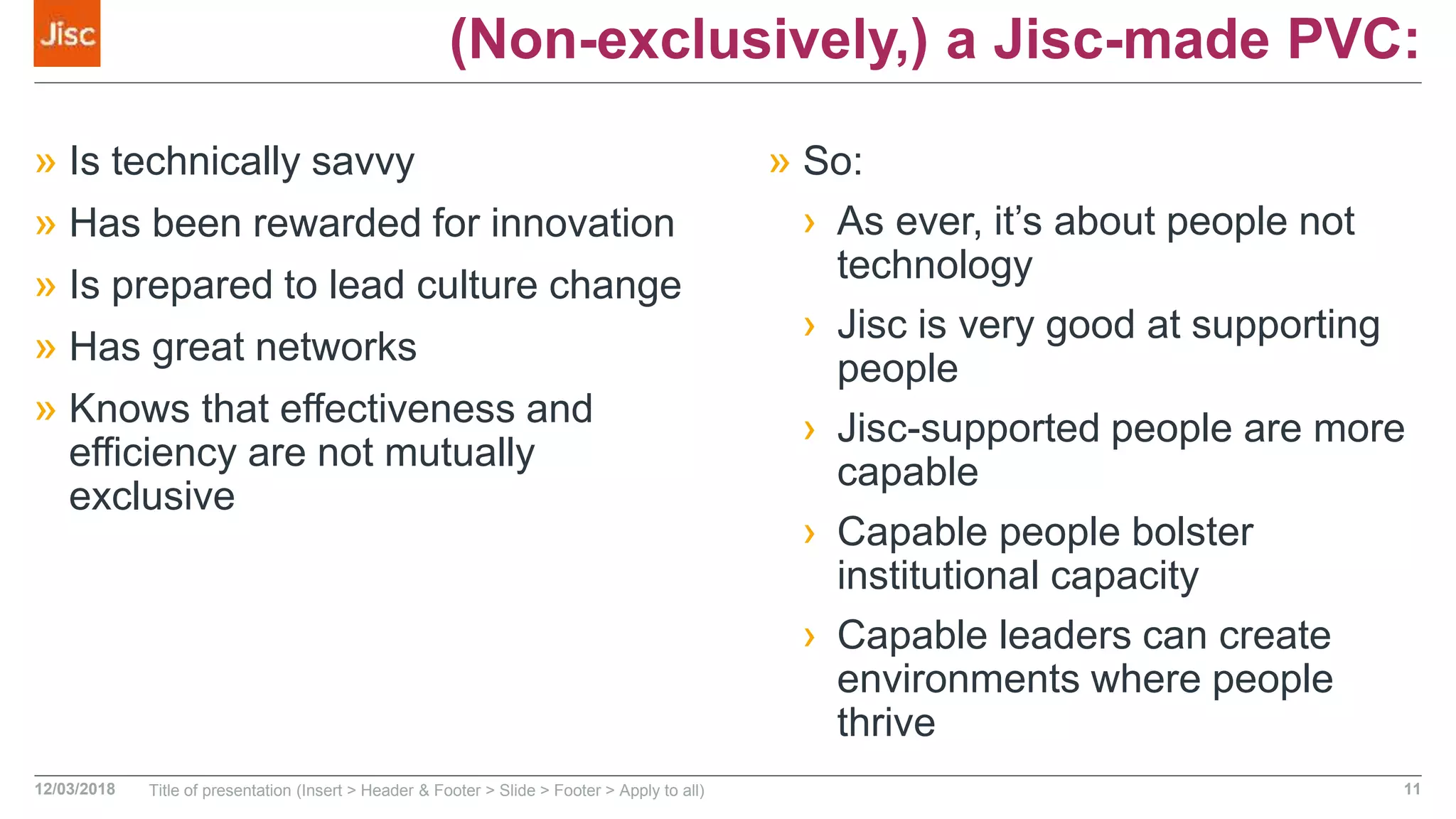 (Non-exclusively,) a Jisc-made PVC:
» Is technically savvy
» Has been rewarded for innovation
» Is prepared to lead culture change
» Has great networks
» Knows that effectiveness and
efficiency are not mutually
exclusive
» So:
› As ever, it’s about people not
technology
› Jisc is very good at supporting
people
› Jisc-supported people are more
capable
› Capable people bolster
institutional capacity
› Capable leaders can create
environments where people
thrive
12/03/2018 Title of presentation (Insert > Header & Footer > Slide > Footer > Apply to all) 11
 
