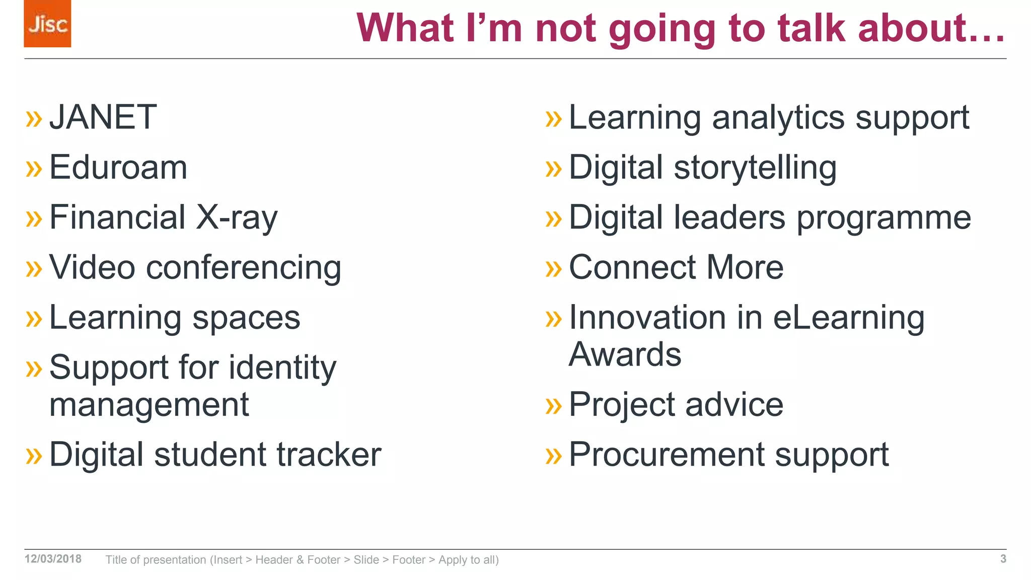 What I’m not going to talk about…
»JANET
»Eduroam
»Financial X-ray
»Video conferencing
»Learning spaces
»Support for identity
management
»Digital student tracker
»Learning analytics support
»Digital storytelling
»Digital leaders programme
»Connect More
»Innovation in eLearning
Awards
»Project advice
»Procurement support
12/03/2018 Title of presentation (Insert > Header & Footer > Slide > Footer > Apply to all) 3
 