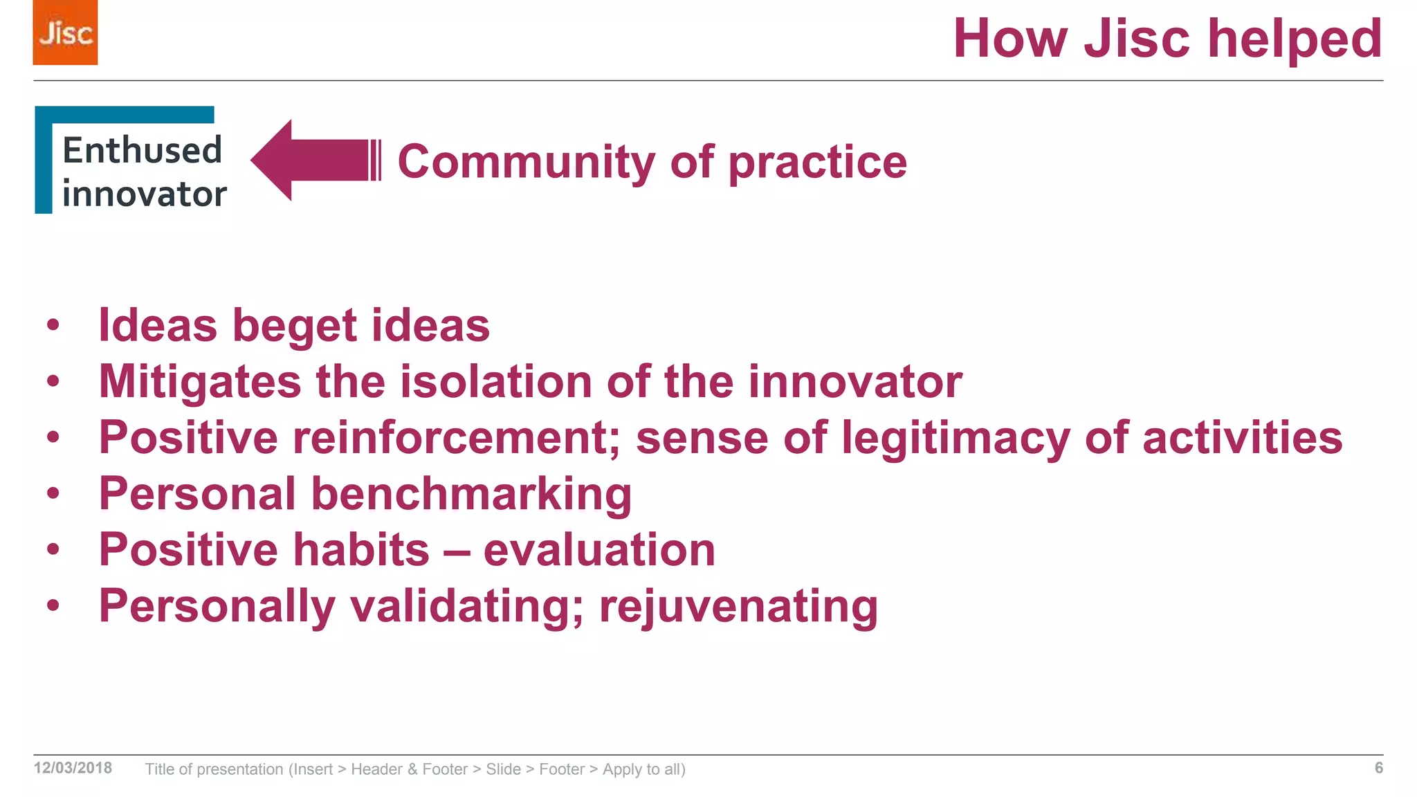 How Jisc helped
Enthused
innovator
12/03/2018 Title of presentation (Insert > Header & Footer > Slide > Footer > Apply to all) 6
Community of practice
• Ideas beget ideas
• Mitigates the isolation of the innovator
• Positive reinforcement; sense of legitimacy of activities
• Personal benchmarking
• Positive habits – evaluation
• Personally validating; rejuvenating
 