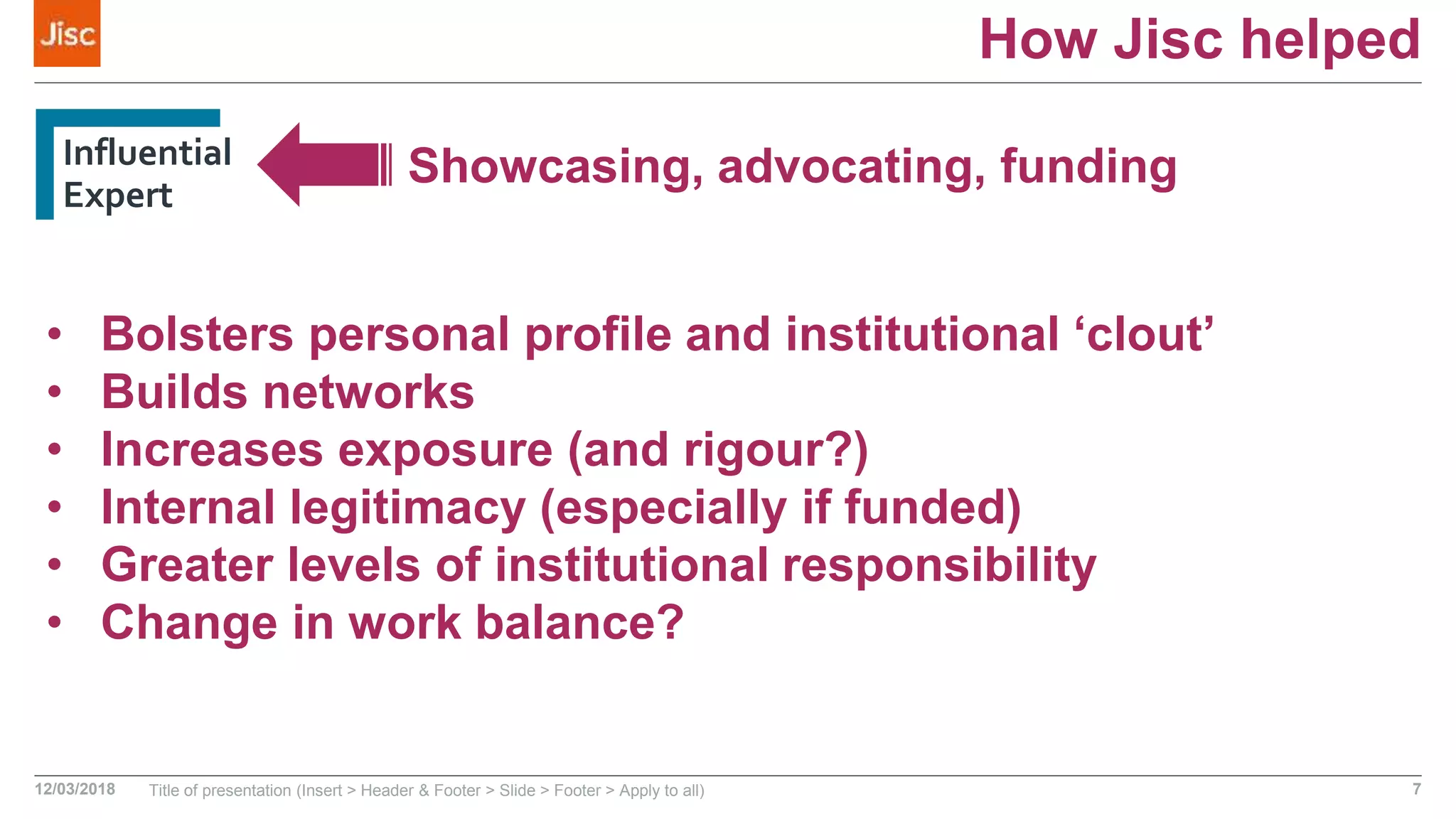 How Jisc helped
Influential
Expert
12/03/2018 Title of presentation (Insert > Header & Footer > Slide > Footer > Apply to all) 7
Showcasing, advocating, funding
• Bolsters personal profile and institutional ‘clout’
• Builds networks
• Increases exposure (and rigour?)
• Internal legitimacy (especially if funded)
• Greater levels of institutional responsibility
• Change in work balance?
 