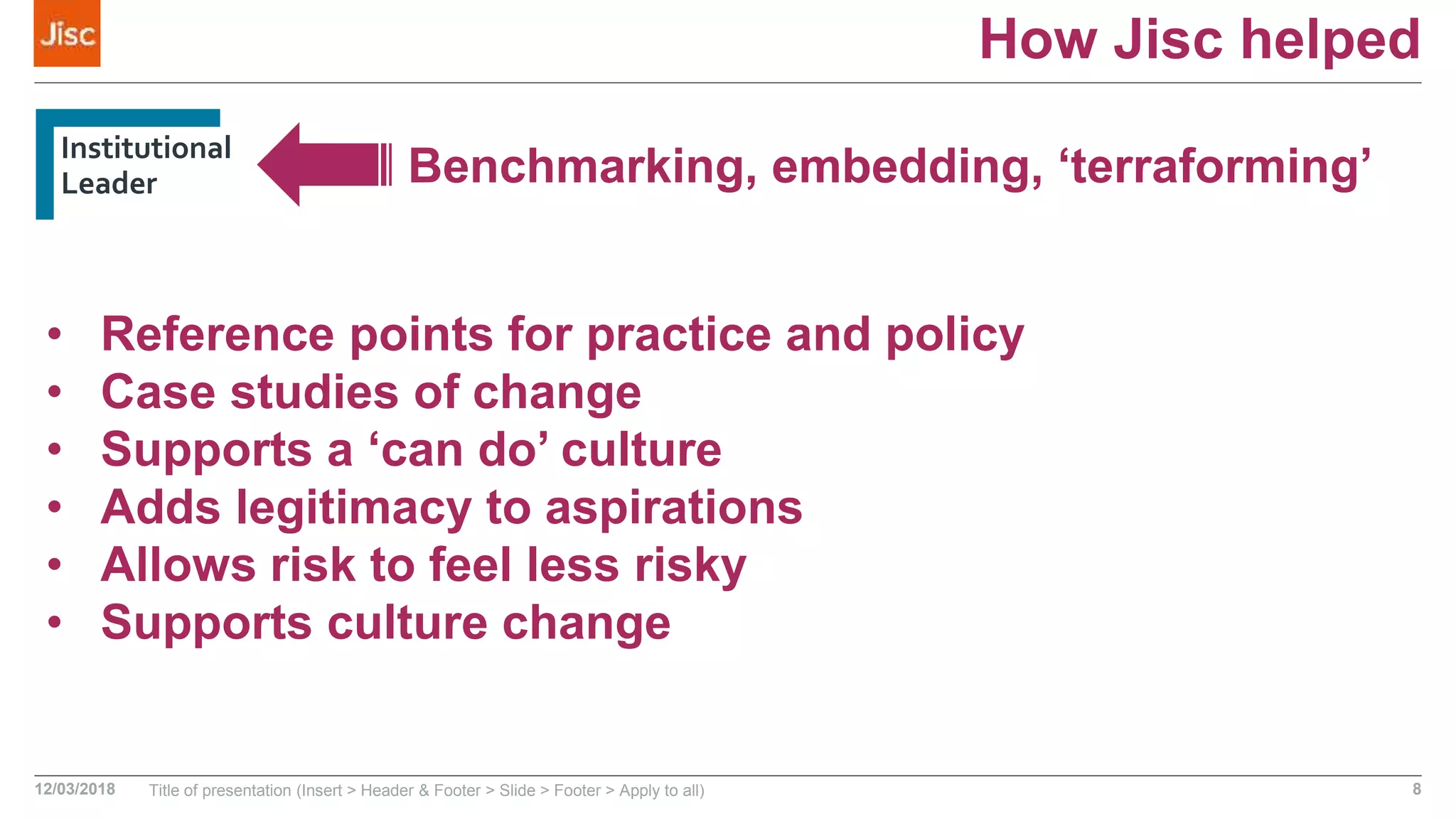 How Jisc helped
Institutional
Leader
12/03/2018 Title of presentation (Insert > Header & Footer > Slide > Footer > Apply to all) 8
Benchmarking, embedding, ‘terraforming’
• Reference points for practice and policy
• Case studies of change
• Supports a ‘can do’ culture
• Adds legitimacy to aspirations
• Allows risk to feel less risky
• Supports culture change
 