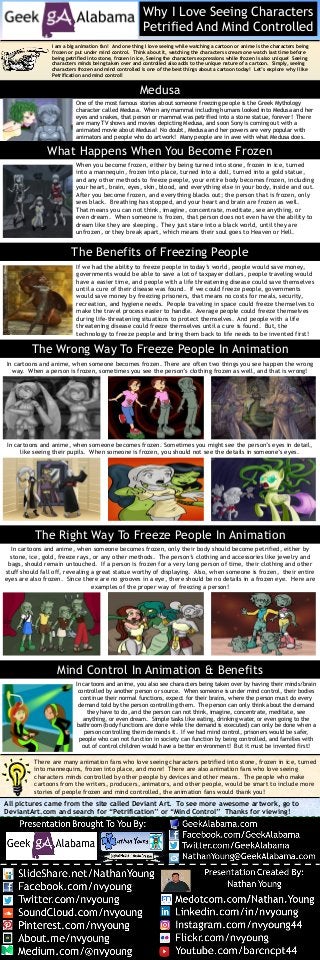 Why I Love Seeing Characters
Petrified And Mind Controlled
I am a big animation fan! And one thing I love seeing while watching a cartoon or anime is the characters being
frozen or put under mind control. Think about it, watching the characters scream one watch last time before
being petrified into stone, frozen in ice, Seeing the characters expressions while frozen is also unique! Seeing
characters minds being taken over and controlled also adds to the unique nature of a cartoon. Simply, seeing
characters frozen and mind controlled is one of the best things about a cartoon today! Let’s explore why I like
Petrification and mind control!
All pictures came from the site called Deviant Art. To see more awesome artwork, go to
DeviantArt.com and search for “Petrification” or “Mind Control” Thanks for viewing!
GeekAlabama.com
Facebook.com/GeekAlabama
@GeekAlabama
Plus.Google.Com/+GeekAlabama
Infographic Brought To You By:
Infographic Created By:
Nathan Young
SlideShare.net/NathanYoung
Facebook.com/nvyoung
Twitter.com/nvyoung
Gplus.to/nvyoung
Pinterest.com/nvyoung
About.me/nvyoung
RebelMouse.com/nvyoung
Linkedin.com/in/nvyoung
Instagram.com/nvyoung44
Keek.com/nvyoung
256-452-1565
NathanYoung@GeekAlabama.com
GeekAlabama.com
Facebook.com/GeekAlabama
@GeekAlabama
Plus.Google.Com/+GeekAlabama
Infographic Brought To You By:
Infographic Created By:
Nathan Young
SlideShare.net/NathanYoung
Facebook.com/nvyoung
Twitter.com/nvyoung
Gplus.to/nvyoung
Pinterest.com/nvyoung
About.me/nvyoung
RebelMouse.com/nvyoung
Linkedin.com/in/nvyoung
Instagram.com/nvyoung44
Keek.com/nvyoung
Youtube.com/barcncpt44
NathanYoung@GeekAlabama.com
There are many animation fans who love seeing characters petrified into stone, frozen in ice, turned
into mannequins, frozen into place, and more! There are also animation fans who love seeing
characters minds controlled by other people by devices and other means. The people who make
cartoons from the writers, producers, animators, and other people, would be smart to include more
stories of people frozen and mind controlled, the animation fans would thank you!
Medusa
Mind Control In Animation & Benefits
The Wrong Way To Freeze People In Animation
In cartoons and anime, when someone becomes frozen. There are often two things you see happen the wrong
way. When a person is frozen, sometimes you see the person’s clothing frozen as well, and that is wrong!
In cartoons and anime, when someone becomes frozen. Sometimes you might see the person’s eyes in detail,
like seeing their pupils. When someone is frozen, you should not see the details in someone’s eyes.
What Happens When You Become Frozen
When you become frozen, either by being turned into stone, frozen in ice, turned
into a mannequin, frozen into place, turned into a doll, turned into a gold statue,
and any other methods to freeze people, your entire body becomes frozen, including
your heart, brain, eyes, skin, blood, and everything else in your body, inside and out.
After you become frozen, and everything blacks out; the person that is frozen, only
sees black. Breathing has stopped, and your heart and brain are frozen as well.
That means you can not think, imagine, concentrate, meditate, see anything, or
even dream. When someone is frozen, that person does not even have the ability to
dream like they are sleeping. They just stare into a black world, until they are
unfrozen, or they break apart, which means their soul goes to Heaven or Hell.
The Benefits of Freezing People
If we had the ability to freeze people in today’s world, people would save money,
governments would be able to save a lot of taxpayer dollars, people traveling would
have a easier time, and people with a life threatening disease could save themselves
until a cure of their disease was found. If we could freeze people, governments
would save money by freezing prisoners, that means no costs for meals, security,
recreation, and hygiene needs. People traveling in space could freeze themselves to
make the travel process easier to handle. Average people could freeze themselves
during life-threatening situations to protect themselves. And people with a life
threatening disease could freeze themselves until a cure is found. But, the
technology to freeze people and bring them back to life needs to be invented first!
The Right Way To Freeze People In Animation
In cartoons and anime, when someone becomes frozen, only their body should become petrified, either by
stone, ice, gold, freeze rays, or any other methods. The person’s clothing and accessories like jewelry and
bags, should remain untouched. If a person is frozen for a very long person of time, their clothing and other
stuff should fall off, revealing a great statue worthy of displaying. Also, when someone is frozen, their entire
eyes are also frozen. Since there are no grooves in a eye, there should be no details in a frozen eye. Here are
examples of the proper way of freezing a person!
In cartoons and anime, you also see characters being taken over by having their minds/brain
controlled by another person or source. When someone is under mind control, their bodies
continue their normal functions, expect for their brains, where the person must do every
demand told by the person controlling them. The person can only think about the demand
they have to do, and the person can not think, imagine, concentrate, meditate, see
anything, or even dream. Simple tasks like eating, drinking water, or even going to the
bathroom (body functions are done while the demand is executed) can only be done when a
person controlling them demands it. If we had mind control, prisoners would be safer,
people who can not function in society can function by being controlled, and families with
out of control children would have a better environment! But it must be invented first!
One of the most famous stories about someone freezing people is the Greek Mythology
character called Medusa. When any mammal including humans looked into Medusa and her
eyes and snakes, that person or mammal was petrified into a stone statue, forever! There
are many TV shows and movies depicting Medusa, and soon Sony is coming out with a
animated movie about Medusa! No doubt, Medusa and her powers are very popular with
animators and people who do artwork! Many people are in awe with what Medusa does.
 
