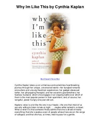 Why Im Like This by Cynthia Kaplan
Best Friend I Never Met
Cynthia Kaplan takes us on a hilarious and sometimes heartbreaking
journey through her unique, uncensored world—her bungled romantic
encounters and unsung theatrical experiences; her gadget-obsessed
father, her pill-popping therapist, and her eccentric grandmothers; her
fearless husband, whom she engages in an ongoing battle over which of
them is the most popular person in their apartment; and, of course, her
vengeful, power-hungry one-year-old son.
Kaplans voice is a lot like the one in our heads—the one that most of us
are only willing to listen to late at night . . . maybe while locked in a closet.
What a relief it is that someone finally admits that she is afraid of nearly
everything; that she is jealous even of people whose lives are on the verge
of collapse; and that she has, at times, tried to pass for a gentile.
 