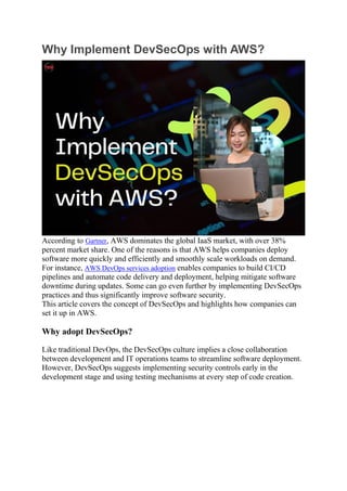 Why Implement DevSecOps with AWS?
According to Gartner, AWS dominates the global IaaS market, with over 38%
percent market share. One of the reasons is that AWS helps companies deploy
software more quickly and efficiently and smoothly scale workloads on demand.
For instance, AWS DevOps services adoption enables companies to build CI/CD
pipelines and automate code delivery and deployment, helping mitigate software
downtime during updates. Some can go even further by implementing DevSecOps
practices and thus significantly improve software security.
This article covers the concept of DevSecOps and highlights how companies can
set it up in AWS.
Why adopt DevSecOps?
Like traditional DevOps, the DevSecOps culture implies a close collaboration
between development and IT operations teams to streamline software deployment.
However, DevSecOps suggests implementing security controls early in the
development stage and using testing mechanisms at every step of code creation.
 