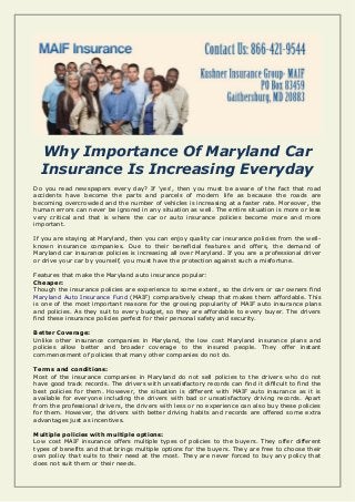 Why Importance Of Maryland Car
Insurance Is Increasing Everyday
Do you read newspapers every day? If 'yes', then you must be aware of the fact that road
accidents have become the parts and parcels of modern life as because the roads are
becoming overcrowded and the number of vehicles is increasing at a faster rate. Moreover, the
human errors can never be ignored in any situation as well. The entire situation is more or less
very critical and that is where the car or auto insurance policies become more and more
important.
If you are staying at Maryland, then you can enjoy quality car insurance policies from the well-
known insurance companies. Due to their beneficial features and offers, the demand of
Maryland car insurance policies is increasing all over Maryland. If you are a professional driver
or drive your car by yourself, you must have the protection against such a misfortune.
Features that make the Maryland auto insurance popular:
Cheaper:
Though the insurance policies are experience to some extent, so the drivers or car owners find
Maryland Auto Insurance Fund (MAIF) comparatively cheap that makes them affordable. This
is one of the most important reasons for the growing popularity of MAIF auto insurance plans
and policies. As they suit to every budget, so they are affordable to every buyer. The drivers
find these insurance policies perfect for their personal safety and security.
Better Coverage:
Unlike other insurance companies in Maryland, the low cost Maryland insurance plans and
policies allow better and broader coverage to the insured people. They offer instant
commencement of policies that many other companies do not do.
Terms and conditions:
Most of the insurance companies in Maryland do not sell policies to the drivers who do not
have good track records. The drivers with unsatisfactory records can find it difficult to find the
best policies for them. However, the situation is different with MAIF auto insurance as it is
available for everyone including the drivers with bad or unsatisfactory driving records. Apart
from the professional drivers, the drivers with less or no experience can also buy these policies
for them. However, the drivers with better driving habits and records are offered some extra
advantages just as incentives.
Multiple policies with multiple options:
Low cost MAIF insurance offers multiple types of policies to the buyers. They offer different
types of benefits and that brings multiple options for the buyers. They are free to choose their
own policy that suits to their need at the most. They are never forced to buy any policy that
does not suit them or their needs.
 