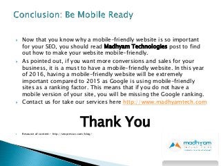  Now that you know why a mobile-friendly website is so important
for your SEO, you should read Madhyam Technologies post to find
out how to make your website mobile-friendly.
 As pointed out, if you want more conversions and sales for your
business, it is a must to have a mobile-friendly website. In this year
of 2016, having a mobile-friendly website will be extremely
important compared to 2015 as Google is using mobile-friendly
sites as a ranking factor. This means that if you do not have a
mobile version of your site, you will be missing the Google ranking.
 Contact us for take our services here http://www.madhyamtech.com
Thank You
 Resource of content:- http://seopressor.com/blog/
 