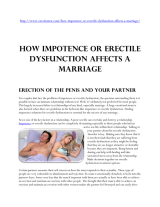 http://www.erectionrx.com/how-impotence-or-erectile-dysfunction-affects-a-marriage/




How Impotence or Erectile
  Dysfunction Affects a
       Marriage

Erection of the Penis and Your Partner
For couples that face the problem of impotence or erectile dysfunction, the question surrounding them is it
possible to have an intimate relationship without sex? Well, it’s definitely not preferred for most people.
This largely increases failure in relationships of any kind, especially marriage. A large emotional strain is
also formed when there are problems in the bedroom like impotence or erectile dysfunction. Finding
impotence solutions for erectile dysfunctions is essential for the success of any marriage.

Sex is one of the key factors in a relationship. A poor sex life can overtake and destroy a relationship.
Impotence or erectile dysfunction can be completely devastating especially to those people who had an
                                                            active sex life within their relationship. Talking to
                                                                your partner about his erectile dysfunction
                                                                 disorder is key. Making sure they know that it
                                                                is not their fault that they are suffering from
                                                                erectile dysfunction as they might be feeling
                                                                that they are no longer attractive or desirable
                                                                because they are impotent. Being honest and
                                                                sharing can help with healing and take
                                                                unwanted stress away from the relationship.
                                                                Make decisions together on erectile
                                                               dysfunction treatment options.

Certain partners measure their self esteem on how the man responds to their sexuality. These type of
people are very vulnerable to abandonment and rejection. If a man is emotionally detached, it feeds into the
partners fears. Some even fear that the man if impotent with them are actually or have been able to achieve
an erection and maintain an erection with other people. The thought that their man is able to achieve an
erection and maintain an erection with other women makes the partner feel betrayed and can easily drive
 