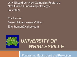 University of Wrigleyville Why Should our Next Campaign Feature a New Online Fundraising Strategy? July 2009 Eric Horner,  Senior Advancement Officer Eric_horner@yahoo.com Fundraising Background and Projection 