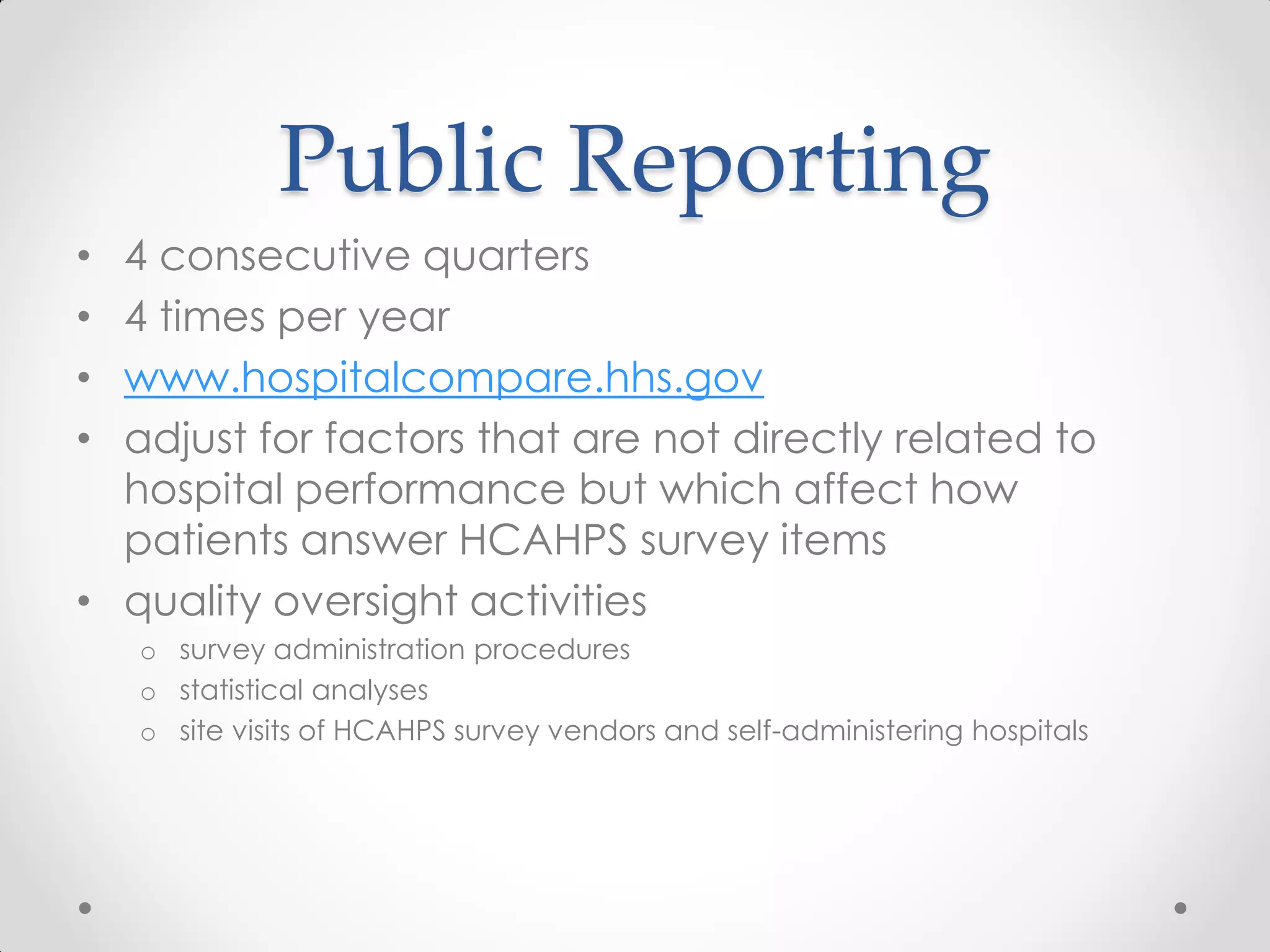 Public Reporting
• 4 consecutive quarters
• 4 times per year
• www.hospitalcompare.hhs.gov
• adjust for factors that are not directly related to
hospital performance but which affect how
patients answer HCAHPS survey items
• quality oversight activities
o survey administration procedures
o statistical analyses
o site visits of HCAHPS survey vendors and self-administering hospitals
 